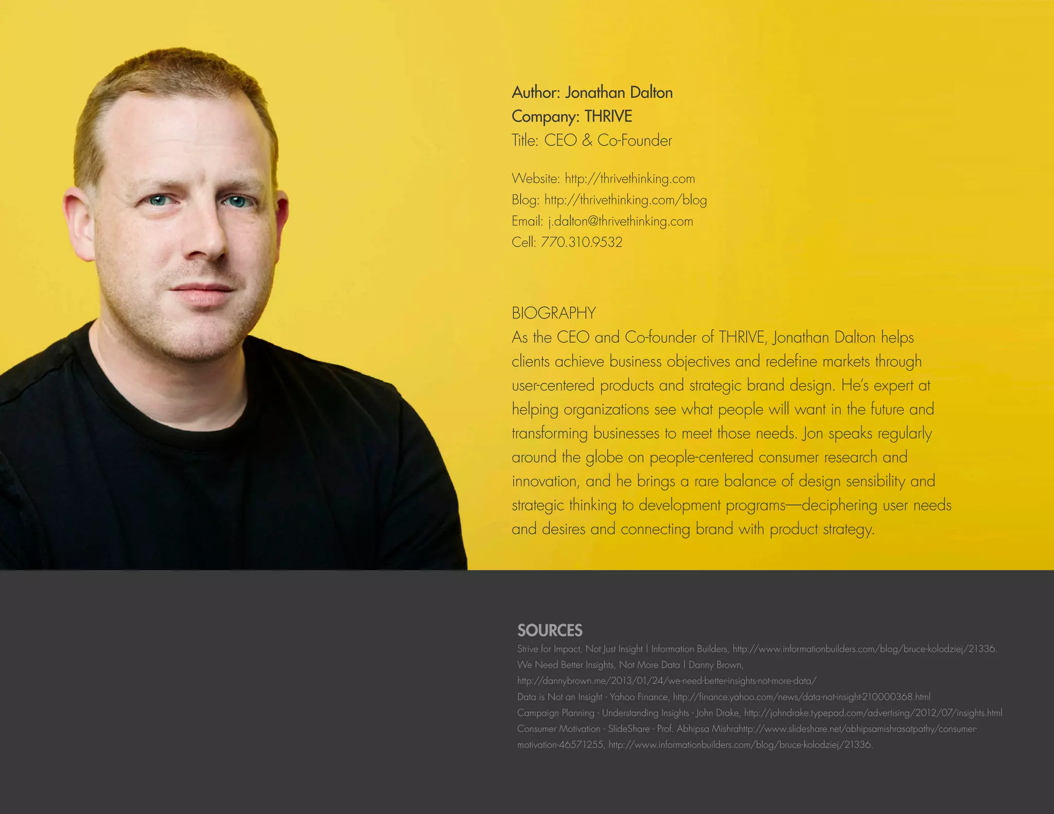 SOURCES
Strive for Impact, Not Just Insight | Information Builders, http://www.informationbuilders.com/blog/bruce-kolodziej/21336.
We Need Better Insights, Not More Data | Danny Brown,
http://dannybrown.me/2013/01/24/we-need-better-insights-not-more-data/
Data is Not an Insight - Yahoo Finance, http://finance.yahoo.com/news/data-not-insight-210000368.html
Campaign Planning - Understanding Insights - John Drake, http://johndrake.typepad.com/advertising/2012/07/insights.html
Consumer Motivation - SlideShare - Prof. Abhipsa Mishrahttp://www.slideshare.net/abhipsamishrasatpathy/consumer-
motivation-46571255, http://www.informationbuilders.com/blog/bruce-kolodziej/21336.
Author: Jonathan Dalton
Company: THRIVE
Title: CEO & Co-Founder
Website: http://thrivethinking.com
Blog: http://thrivethinking.com/blog
Email: j.dalton@thrivethinking.com
Cell: 770.310.9532
BIOGRAPHY
As the CEO and Co-founder of THRIVE, Jonathan Dalton helps
clients achieve business objectives and redefine markets through
user-centered products and strategic brand design. He’s expert at
helping organizations see what people will want in the future and
transforming businesses to meet those needs. Jon speaks regularly
around the globe on people-centered consumer research and
innovation, and he brings a rare balance of design sensibility and
strategic thinking to development programs—deciphering user needs
and desires and connecting brand with product strategy.
 