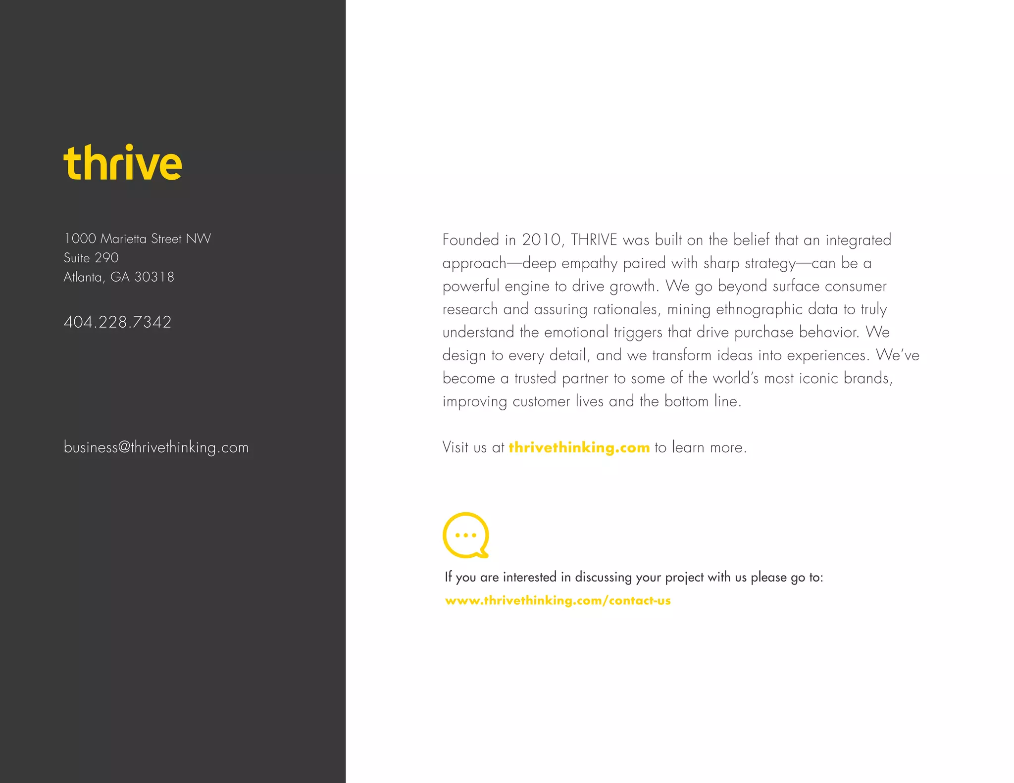 1000 Marietta Street NW
Suite 290
Atlanta, GA 30318
404.228.7342
business@thrivethinking.com
Founded in 2010, THRIVE was built on the belief that an integrated
approach—deep empathy paired with sharp strategy—can be a
powerful engine to drive growth. We go beyond surface consumer
research and assuring rationales, mining ethnographic data to truly
understand the emotional triggers that drive purchase behavior. We
design to every detail, and we transform ideas into experiences. We’ve
become a trusted partner to some of the world’s most iconic brands,
improving customer lives and the bottom line.
Visit us at thrivethinking.com to learn more.
If you are interested in discussing your project with us please go to:
www.thrivethinking.com/contact-us
 