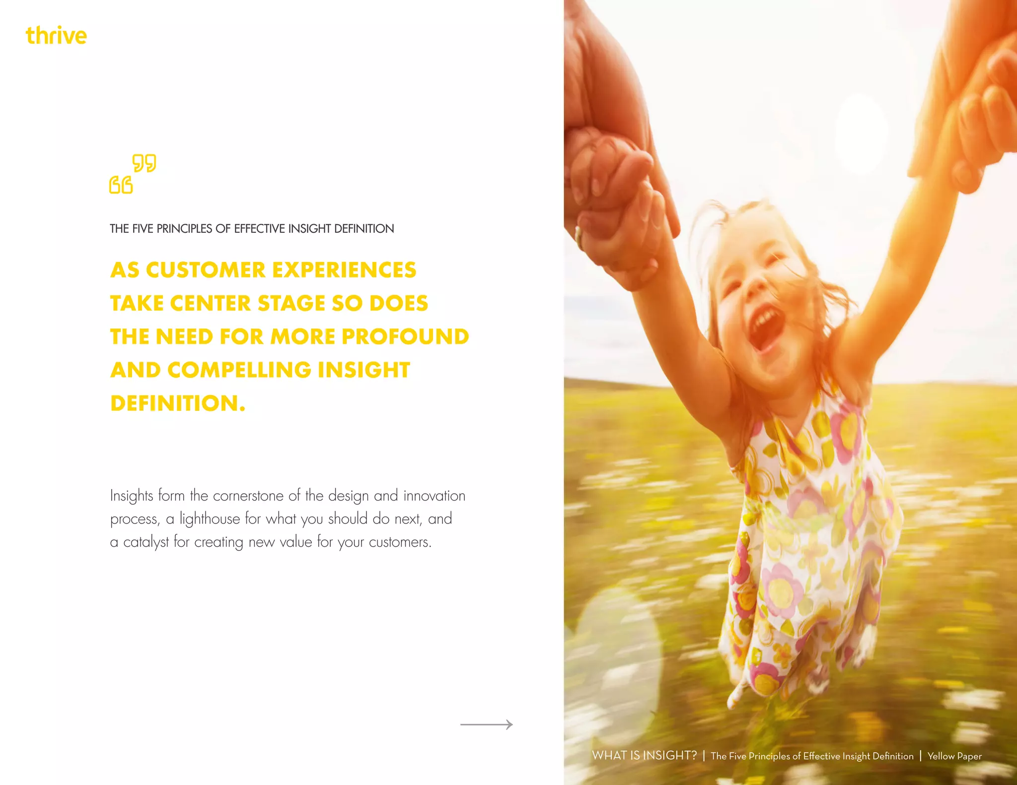 Insights form the cornerstone of the design and innovation
process, a lighthouse for what you should do next, and
a catalyst for creating new value for your customers.
WHAT IS INSIGHT? | The Five Principles of Effective Insight Definition | Yellow Paper
THE FIVE PRINCIPLES OF EFFECTIVE INSIGHT DEFINITION
AS CUSTOMER EXPERIENCES
TAKE CENTER STAGE SO DOES
THE NEED FOR MORE PROFOUND
AND COMPELLING INSIGHT
DEFINITION.
 