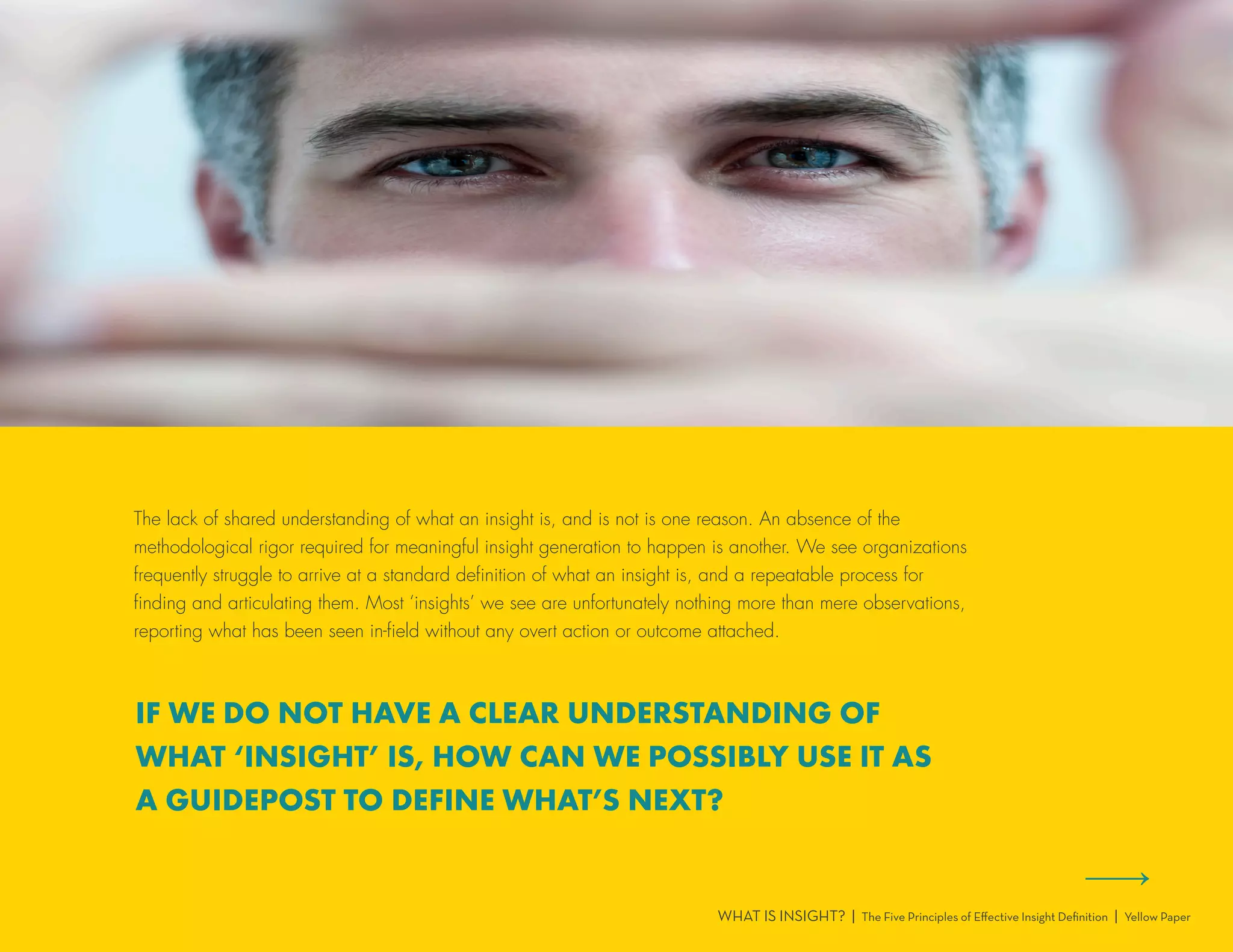 The lack of shared understanding of what an insight is, and is not is one reason. An absence of the
methodological rigor required for meaningful insight generation to happen is another. We see organizations
frequently struggle to arrive at a standard definition of what an insight is, and a repeatable process for
finding and articulating them. Most ‘insights’ we see are unfortunately nothing more than mere observations,
reporting what has been seen in-field without any overt action or outcome attached.
WHAT IS INSIGHT? | The Five Principles of Effective Insight Definition | Yellow Paper
IF WE DO NOT HAVE A CLEAR UNDERSTANDING OF
WHAT ‘INSIGHT’ IS, HOW CAN WE POSSIBLY USE IT AS
A GUIDEPOST TO DEFINE WHAT’S NEXT?
 