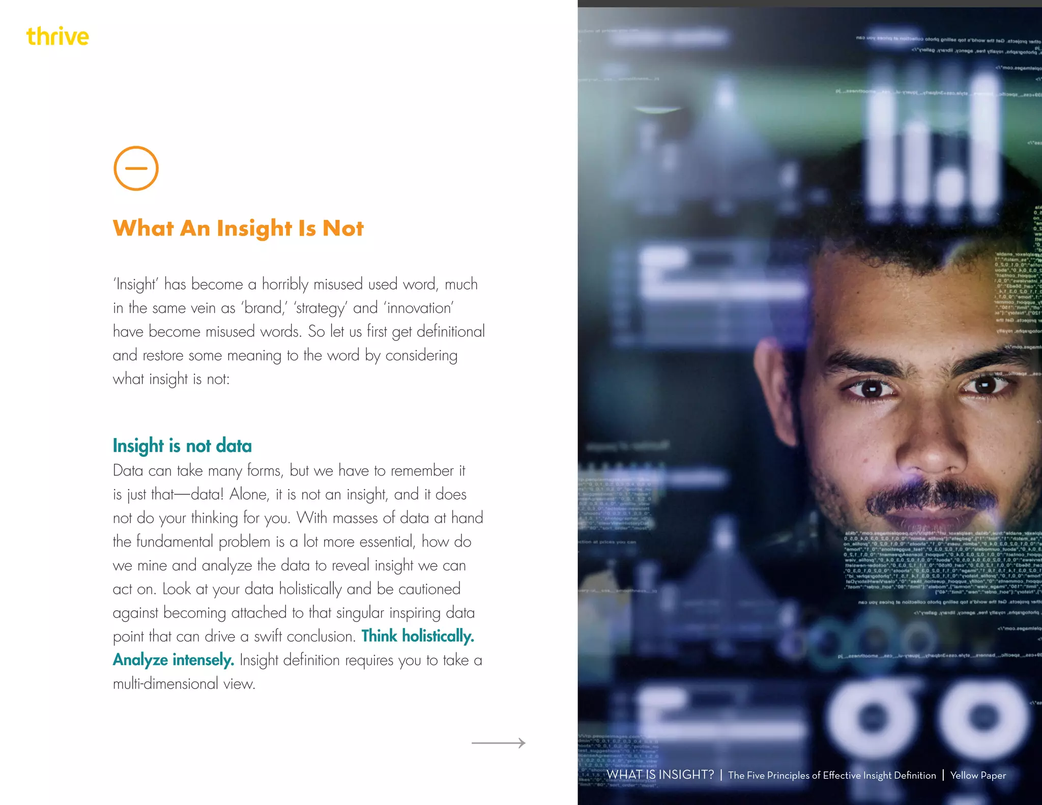 ‘Insight’ has become a horribly misused used word, much
in the same vein as ‘brand,’ ‘strategy’ and ‘innovation’
have become misused words. So let us first get definitional
and restore some meaning to the word by considering
what insight is not:
WHAT IS INSIGHT? | The Five Principles of Effective Insight Definition | Yellow Paper
What An Insight Is Not
Insight is not data
Data can take many forms, but we have to remember it
is just that — data! Alone, it is not an insight, and it does
not do your thinking for you. With masses of data at hand
the fundamental problem is a lot more essential, how do
we mine and analyze the data to reveal insight we can
act on. Look at your data holistically and be cautioned
against becoming attached to that singular inspiring data
point that can drive a swift conclusion. Think holistically.
Analyze intensely. Insight definition requires you to take a
multi-dimensional view.
 