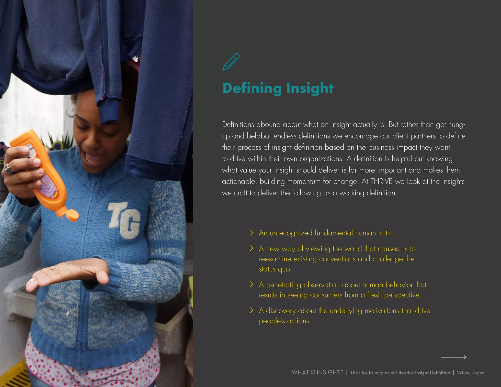 WHAT IS INSIGHT? | The Five Principles of Effective Insight Definition | Yellow Paper
Defining Insight
Definitions abound about what an insight actually is. But rather than get hung-
up and belabor endless definitions we encourage our client partners to define
their process of insight definition based on the business impact they want
to drive within their own organizations. A definition is helpful but knowing
what value your insight should deliver is far more important and makes them
actionable, building momentum for change. At THRIVE we look at the insights
we craft to deliver the following as a working definition:
›› An unrecognized fundamental human truth.
›› A new way of viewing the world that causes us to
reexamine existing conventions and challenge the
status quo.
›› A penetrating observation about human behavior that
results in seeing consumers from a fresh perspective.
›› A discovery about the underlying motivations that drive
people’s actions.
›› ›
 