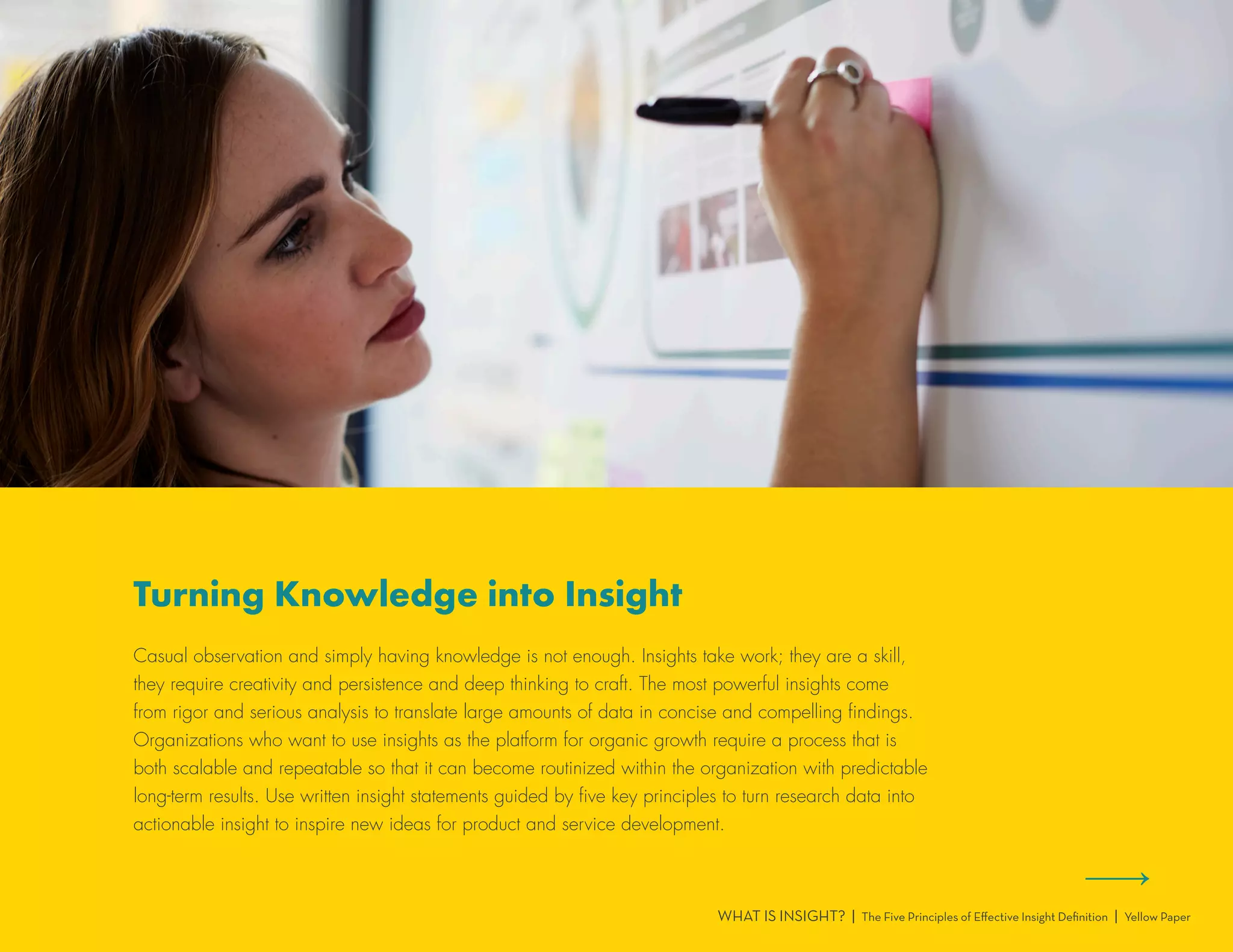 WHAT IS INSIGHT? | The Five Principles of Effective Insight Definition | Yellow Paper
Turning Knowledge into Insight
Casual observation and simply having knowledge is not enough. Insights take work; they are a skill,
they require creativity and persistence and deep thinking to craft. The most powerful insights come
from rigor and serious analysis to translate large amounts of data in concise and compelling findings.
Organizations who want to use insights as the platform for organic growth require a process that is
both scalable and repeatable so that it can become routinized within the organization with predictable
long-term results. Use written insight statements guided by five key principles to turn research data into
actionable insight to inspire new ideas for product and service development.
 