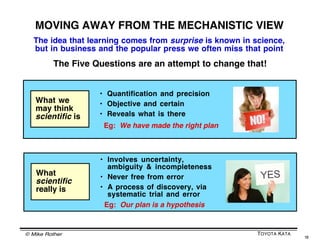 © Mike Rother TOYOTA KATA
18
WHY YOU SHOULD TRY TO SEE
THE KNOWLEDGE THRESHOLD (1)
Our unconscious responses to uncertainty are fast,
automatic and emotional. They may not lead us
where we want to go.
Persons who consciously
acknowledge uncertainty
are more able
to influence their
responses to it
 