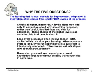 © Mike Rother TOYOTA KATA
6
PURPOSE OF THE FIVE QUESTIONS
The Five Coaching Kata Questions
help the Coach see how the Lear...
