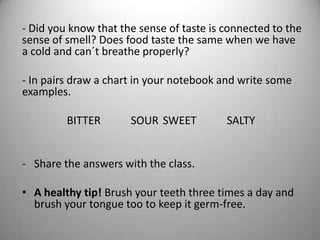 - Did you know that the sense of taste is connected to the
sense of smell? Does food taste the same when we have
a cold and can´t breathe properly?
- In pairs draw a chart in your notebook and write some
examples.
BITTER SOUR SWEET SALTY
- Share the answers with the class.
• A healthy tip! Brush your teeth three times a day and
brush your tongue too to keep it germ-free.
 
