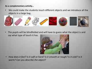 • We could make the students touch different objects and we introduce all the
objects in a large bag.
As a complementary activity…
• The pupils will be blindfolded and will have to guess what the object is and
say what type of touch it has.
• How does it feel? Is it soft or hard? Is it smooth or rough? Is it cold? Is it
warm? Can you describe the object?
 