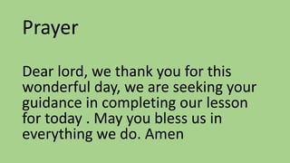Prayer
Dear lord, we thank you for this
wonderful day, we are seeking your
guidance in completing our lesson
for today . May you bless us in
everything we do. Amen
 