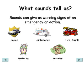 What sounds tell us?
Sounds can give us warning signs of an
        emergency or action.



police             ambulance            fire truck




         wake up               answer
 
