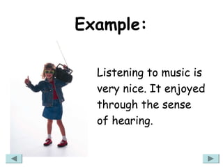 Example:

  Listening to music is
  very nice. It enjoyed
  through the sense
  of hearing.
 