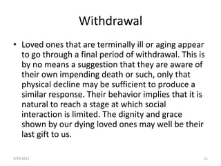 WithdrawalLoved ones that are terminally ill or aging appear to go through a final period of withdrawal. This is by no means a suggestion that they are aware of their own impending death or such, only that physical decline may be sufficient to produce a similar response. Their behavior implies that it is natural to reach a stage at which social interaction is limited. The dignity and grace shown by our dying loved ones may well be their last gift to us.6/17/200811