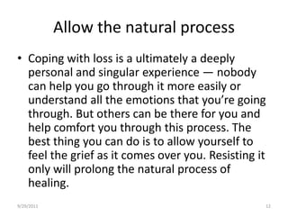 Allow the natural processCoping with loss is a ultimately a deeply personal and singular experience — nobody can help you go through it more easily or understand all the emotions that you’re going through. But others can be there for you and help comfort you through this process. The best thing you can do is to allow yourself to feel the grief as it comes over you. Resisting it only will prolong the natural process of healing.6/17/200812