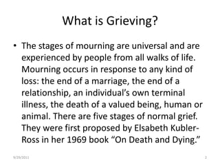 What is Grieving? The stages of mourning are universal and are experienced by people from all walks of life. Mourning occurs in response to any kind of loss: the end of a marriage, the end of a relationship, an individual’s own terminal illness, the death of a valued being, human or animal. There are five stages of normal grief. They were first proposed by ElsabethKubler-Ross in her 1969 book “On Death and Dying.”6/17/20082
