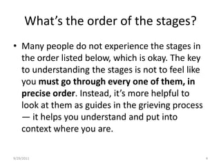 What’s the order of the stages?Many people do not experience the stages in the order listed below, which is okay. The key to understanding the stages is not to feel like you must go through every one of them, in precise order. Instead, it’s more helpful to look at them as guides in the grieving process — it helps you understand and put into context where you are.6/17/20084