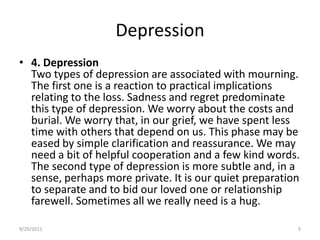Depression4. DepressionTwo types of depression are associated with mourning. The first one is a reaction to practical implications relating to the loss. Sadness and regret predominate this type of depression. We worry about the costs and burial. We worry that, in our grief, we have spent less time with others that depend on us. This phase may be eased by simple clarification and reassurance. We may need a bit of helpful cooperation and a few kind words. The second type of depression is more subtle and, in a sense, perhaps more private. It is our quiet preparation to separate and to bid our loved one or relationship farewell. Sometimes all we really need is a hug.6/17/20089