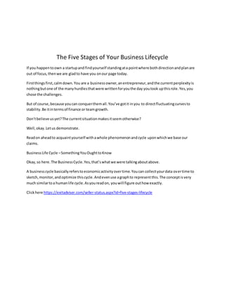 The Five Stages of Your Business Lifecycle
If you happentoown a startupand findyourself standingata pointwhere bothdirectionandplanare
out of focus,thenwe are gladto have you onour page today.
Firstthingsfirst,calmdown.You are a businessowner,anentrepreneur,andthe currentperplexityis
nothingbutone of the manyhurdlesthatwere writtenforyouthe day youtook upthisrole.Yes,you
chose the challenges.
But of course,because youcan conquerthemall.You’ve gotit inyou to directfluctuatingcurvesto
stability.Be itintermsof finance or teamgrowth.
Don’tbelieve usyet?The currentsituationmakesitseemotherwise?
Well,okay.Letus demonstrate.
Readon aheadto acquaintyourself withawhole phenomenonandcycle uponwhichwe base our
claims.
BusinessLife Cycle –SomethingYouOughttoKnow
Okay,so here.The BusinessCycle.Yes,that’swhatwe were talkingaboutabove.
A businesscycle basicallyreferstoeconomicactivityovertime.Youcan collectyourdata overtime to
sketch,monitor,andoptimize thiscycle.Andevenuse agraphto representthis.The conceptisvery
much similartoa humanlife cycle.Asyoureadon, youwill figure outhow exactly.
Clickhere https://exitadviser.com/seller-status.aspx?id=five-stages-lifecycle
 