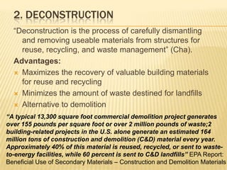 2. Deconstruction“Deconstruction is the process of carefully dismantling and removing useable materials from structures for reuse, recycling, and waste management” (Cha). Advantages: Maximizes the recovery of valuable building materials for reuse and recyclingMinimizes the amount of waste destined for landfillsAlternative to demolition“A typical 13,300 square foot commercial demolition project generates over 155 pounds per square foot or over 2 million pounds of waste;2 building-related projects in the U.S. alone generate an estimated 164 million tons of construction and demolition (C&D) material every year. Approximately 40% of this material is reused, recycled, or sent to waste-to-energy facilities, while 60 percent is sent to C&D landfills” EPA Report: Beneficial Use of Secondary Materials – Construction and Demolition Materials