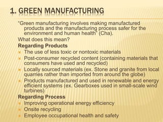 1. GREEN MANUFACTURING
“Green manufacturing involves making manufactured
products and the manufacturing process safer for the
environment and human health” (Cha).
What does this mean?
Regarding Products
 The use of less toxic or nontoxic materials
 Post-consumer recycled content (containing materials that
consumers have used and recycled)
 Locally sourced materials (ex. Stone and granite from local
quarries rather than imported from around the globe)
 Products manufactured and used in renewable and energy
efficient systems (ex. Gearboxes used in small-scale wind
turbines)
Regarding Process
 Improving operational energy efficiency
 Onsite recycling
 Employee occupational health and safety
 
