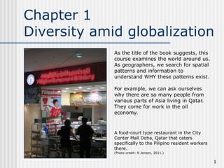 Chapter 1
Diversity amid globalization
As the title of the book suggests, this
course examines the world around us.
As geographers, we search for spatial
patterns and information to
understand WHY these patterns exist.
For example, we can ask ourselves
why there are so many people from
various parts of Asia living in Qatar.
They come for work in the oil
economy.

A food-court type restaurant in the City
Center Mall Doha, Qatar that caters
specifically to the Pilipino resident workers
there.
(Photo credit: N Jensen, 2011.)

1

 