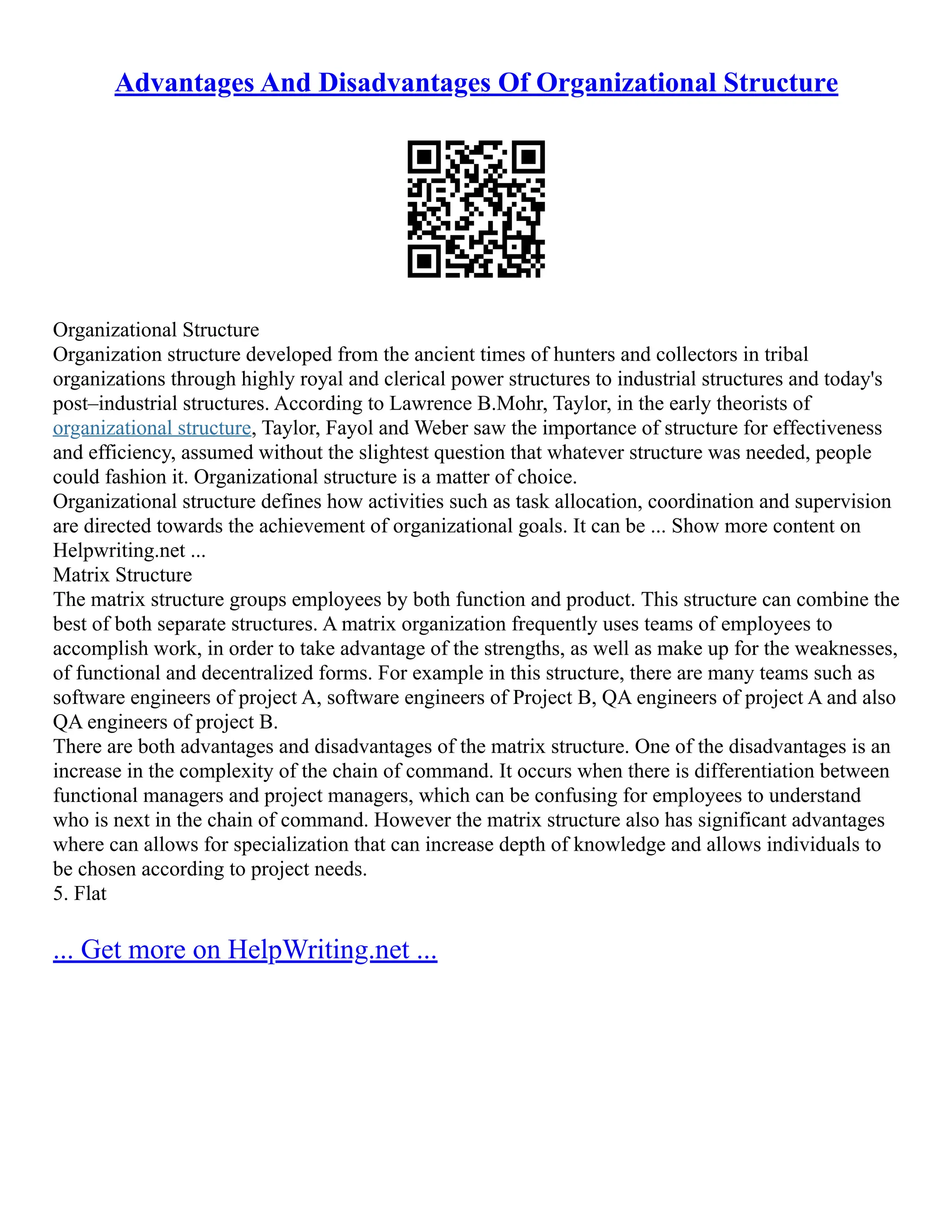 Advantages And Disadvantages Of Organizational Structure
Organizational Structure
Organization structure developed from the ancient times of hunters and collectors in tribal
organizations through highly royal and clerical power structures to industrial structures and today's
post–industrial structures. According to Lawrence B.Mohr, Taylor, in the early theorists of
organizational structure, Taylor, Fayol and Weber saw the importance of structure for effectiveness
and efficiency, assumed without the slightest question that whatever structure was needed, people
could fashion it. Organizational structure is a matter of choice.
Organizational structure defines how activities such as task allocation, coordination and supervision
are directed towards the achievement of organizational goals. It can be ... Show more content on
Helpwriting.net ...
Matrix Structure
The matrix structure groups employees by both function and product. This structure can combine the
best of both separate structures. A matrix organization frequently uses teams of employees to
accomplish work, in order to take advantage of the strengths, as well as make up for the weaknesses,
of functional and decentralized forms. For example in this structure, there are many teams such as
software engineers of project A, software engineers of Project B, QA engineers of project A and also
QA engineers of project B.
There are both advantages and disadvantages of the matrix structure. One of the disadvantages is an
increase in the complexity of the chain of command. It occurs when there is differentiation between
functional managers and project managers, which can be confusing for employees to understand
who is next in the chain of command. However the matrix structure also has significant advantages
where can allows for specialization that can increase depth of knowledge and allows individuals to
be chosen according to project needs.
5. Flat
... Get more on HelpWriting.net ...
 