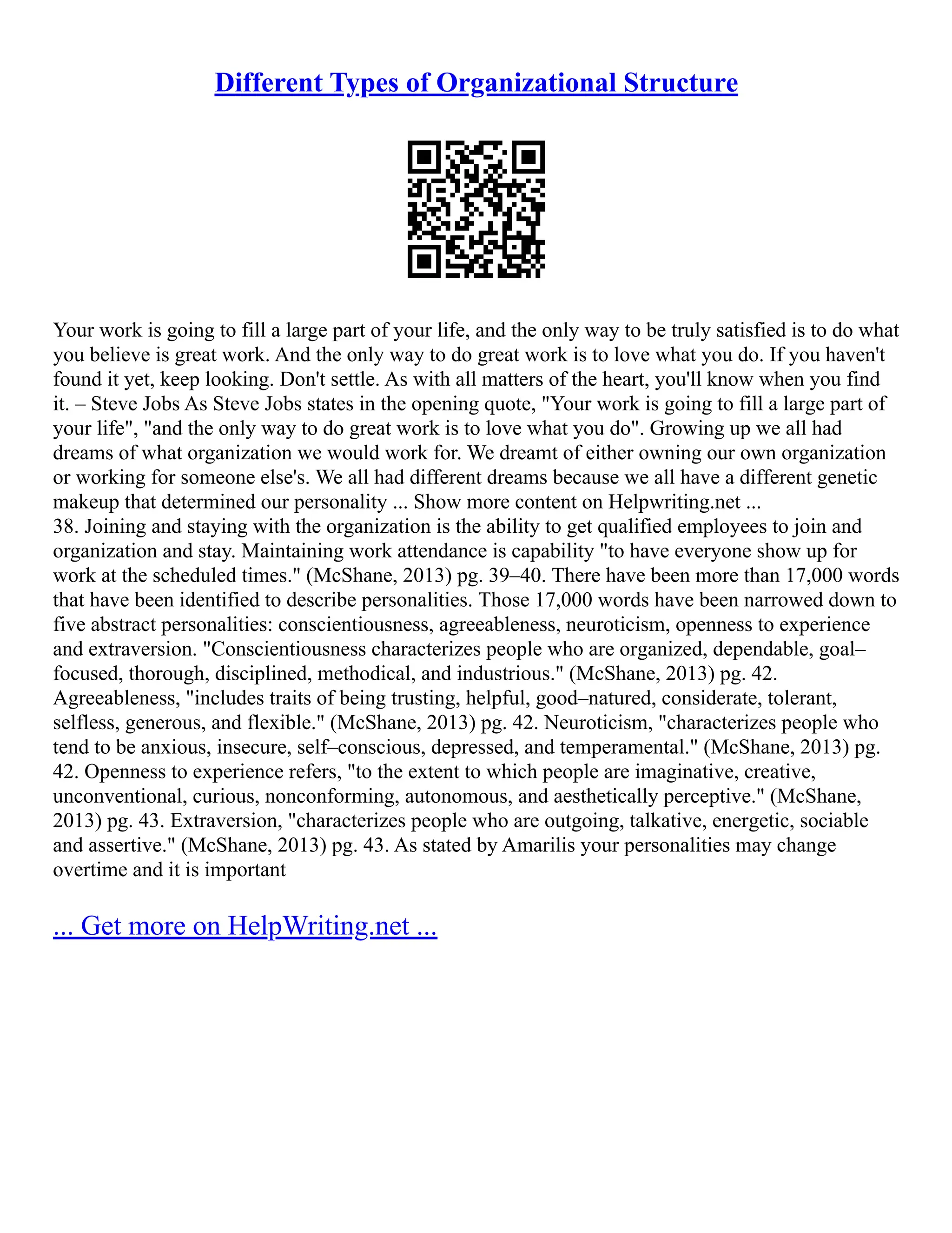 Different Types of Organizational Structure
Your work is going to fill a large part of your life, and the only way to be truly satisfied is to do what
you believe is great work. And the only way to do great work is to love what you do. If you haven't
found it yet, keep looking. Don't settle. As with all matters of the heart, you'll know when you find
it. – Steve Jobs As Steve Jobs states in the opening quote, "Your work is going to fill a large part of
your life", "and the only way to do great work is to love what you do". Growing up we all had
dreams of what organization we would work for. We dreamt of either owning our own organization
or working for someone else's. We all had different dreams because we all have a different genetic
makeup that determined our personality ... Show more content on Helpwriting.net ...
38. Joining and staying with the organization is the ability to get qualified employees to join and
organization and stay. Maintaining work attendance is capability "to have everyone show up for
work at the scheduled times." (McShane, 2013) pg. 39–40. There have been more than 17,000 words
that have been identified to describe personalities. Those 17,000 words have been narrowed down to
five abstract personalities: conscientiousness, agreeableness, neuroticism, openness to experience
and extraversion. "Conscientiousness characterizes people who are organized, dependable, goal–
focused, thorough, disciplined, methodical, and industrious." (McShane, 2013) pg. 42.
Agreeableness, "includes traits of being trusting, helpful, good–natured, considerate, tolerant,
selfless, generous, and flexible." (McShane, 2013) pg. 42. Neuroticism, "characterizes people who
tend to be anxious, insecure, self–conscious, depressed, and temperamental." (McShane, 2013) pg.
42. Openness to experience refers, "to the extent to which people are imaginative, creative,
unconventional, curious, nonconforming, autonomous, and aesthetically perceptive." (McShane,
2013) pg. 43. Extraversion, "characterizes people who are outgoing, talkative, energetic, sociable
and assertive." (McShane, 2013) pg. 43. As stated by Amarilis your personalities may change
overtime and it is important
... Get more on HelpWriting.net ...
 