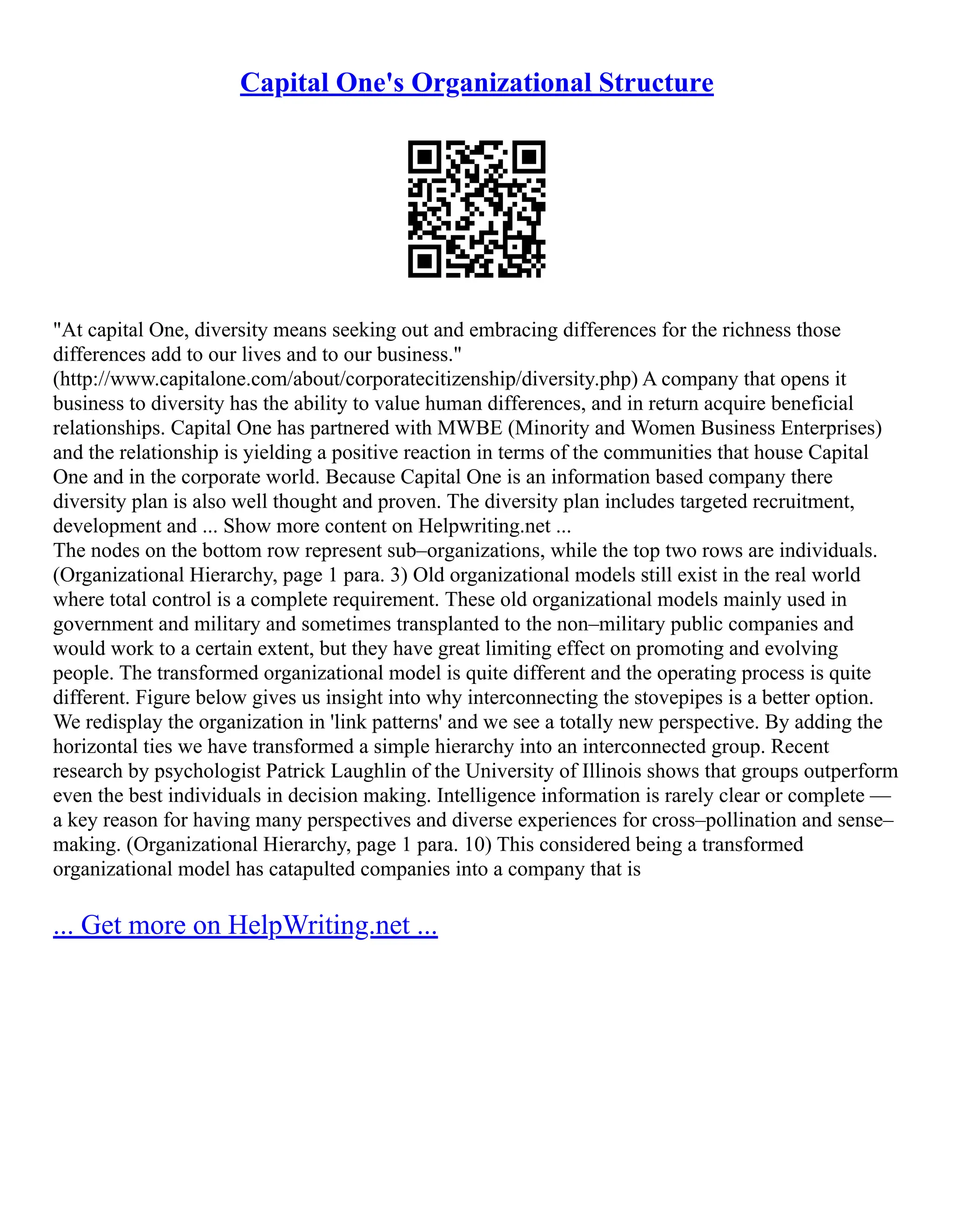 Capital One's Organizational Structure
"At capital One, diversity means seeking out and embracing differences for the richness those
differences add to our lives and to our business."
(http://www.capitalone.com/about/corporatecitizenship/diversity.php) A company that opens it
business to diversity has the ability to value human differences, and in return acquire beneficial
relationships. Capital One has partnered with MWBE (Minority and Women Business Enterprises)
and the relationship is yielding a positive reaction in terms of the communities that house Capital
One and in the corporate world. Because Capital One is an information based company there
diversity plan is also well thought and proven. The diversity plan includes targeted recruitment,
development and ... Show more content on Helpwriting.net ...
The nodes on the bottom row represent sub–organizations, while the top two rows are individuals.
(Organizational Hierarchy, page 1 para. 3) Old organizational models still exist in the real world
where total control is a complete requirement. These old organizational models mainly used in
government and military and sometimes transplanted to the non–military public companies and
would work to a certain extent, but they have great limiting effect on promoting and evolving
people. The transformed organizational model is quite different and the operating process is quite
different. Figure below gives us insight into why interconnecting the stovepipes is a better option.
We redisplay the organization in 'link patterns' and we see a totally new perspective. By adding the
horizontal ties we have transformed a simple hierarchy into an interconnected group. Recent
research by psychologist Patrick Laughlin of the University of Illinois shows that groups outperform
even the best individuals in decision making. Intelligence information is rarely clear or complete ––
a key reason for having many perspectives and diverse experiences for cross–pollination and sense–
making. (Organizational Hierarchy, page 1 para. 10) This considered being a transformed
organizational model has catapulted companies into a company that is
... Get more on HelpWriting.net ...
 
