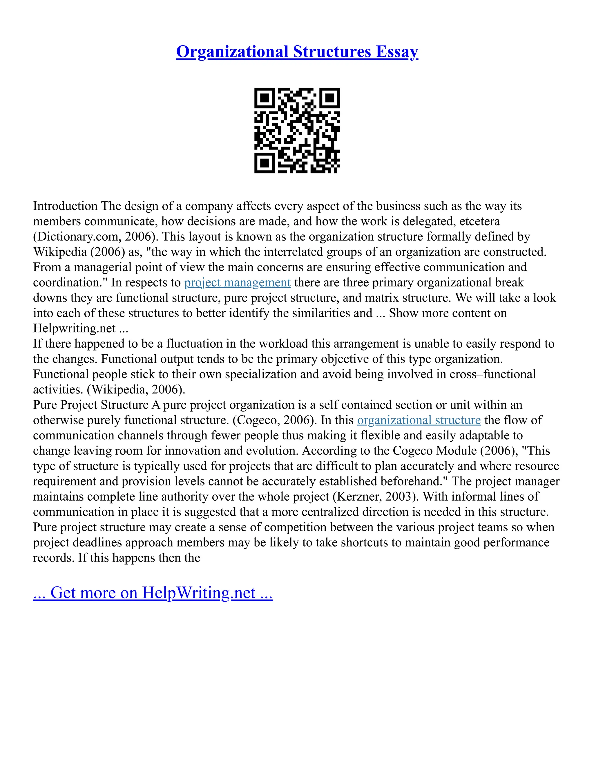 Organizational Structures Essay
Introduction The design of a company affects every aspect of the business such as the way its
members communicate, how decisions are made, and how the work is delegated, etcetera
(Dictionary.com, 2006). This layout is known as the organization structure formally defined by
Wikipedia (2006) as, "the way in which the interrelated groups of an organization are constructed.
From a managerial point of view the main concerns are ensuring effective communication and
coordination." In respects to project management there are three primary organizational break
downs they are functional structure, pure project structure, and matrix structure. We will take a look
into each of these structures to better identify the similarities and ... Show more content on
Helpwriting.net ...
If there happened to be a fluctuation in the workload this arrangement is unable to easily respond to
the changes. Functional output tends to be the primary objective of this type organization.
Functional people stick to their own specialization and avoid being involved in cross–functional
activities. (Wikipedia, 2006).
Pure Project Structure A pure project organization is a self contained section or unit within an
otherwise purely functional structure. (Cogeco, 2006). In this organizational structure the flow of
communication channels through fewer people thus making it flexible and easily adaptable to
change leaving room for innovation and evolution. According to the Cogeco Module (2006), "This
type of structure is typically used for projects that are difficult to plan accurately and where resource
requirement and provision levels cannot be accurately established beforehand." The project manager
maintains complete line authority over the whole project (Kerzner, 2003). With informal lines of
communication in place it is suggested that a more centralized direction is needed in this structure.
Pure project structure may create a sense of competition between the various project teams so when
project deadlines approach members may be likely to take shortcuts to maintain good performance
records. If this happens then the
... Get more on HelpWriting.net ...
 