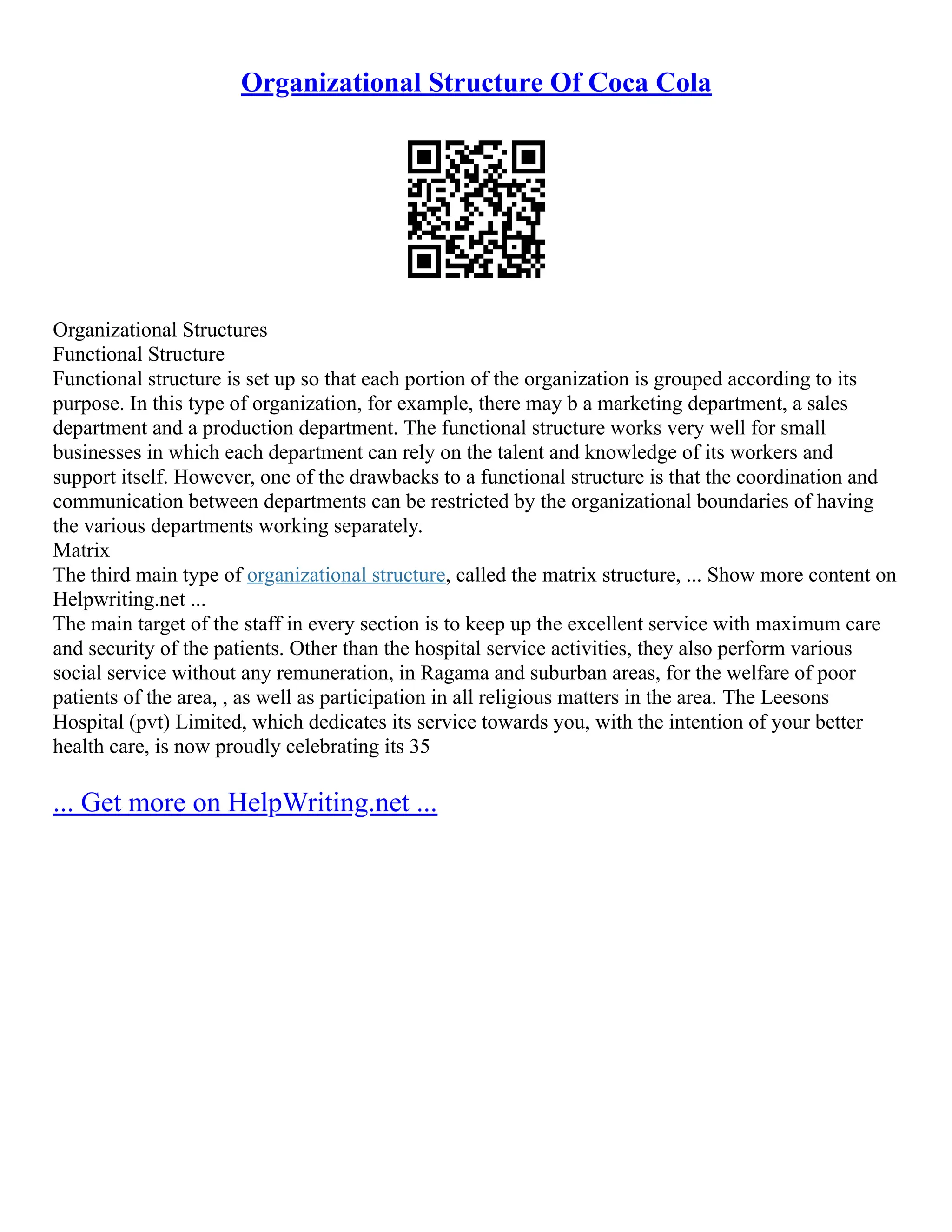 Organizational Structure Of Coca Cola
Organizational Structures
Functional Structure
Functional structure is set up so that each portion of the organization is grouped according to its
purpose. In this type of organization, for example, there may b a marketing department, a sales
department and a production department. The functional structure works very well for small
businesses in which each department can rely on the talent and knowledge of its workers and
support itself. However, one of the drawbacks to a functional structure is that the coordination and
communication between departments can be restricted by the organizational boundaries of having
the various departments working separately.
Matrix
The third main type of organizational structure, called the matrix structure, ... Show more content on
Helpwriting.net ...
The main target of the staff in every section is to keep up the excellent service with maximum care
and security of the patients. Other than the hospital service activities, they also perform various
social service without any remuneration, in Ragama and suburban areas, for the welfare of poor
patients of the area, , as well as participation in all religious matters in the area. The Leesons
Hospital (pvt) Limited, which dedicates its service towards you, with the intention of your better
health care, is now proudly celebrating its 35
... Get more on HelpWriting.net ...
 