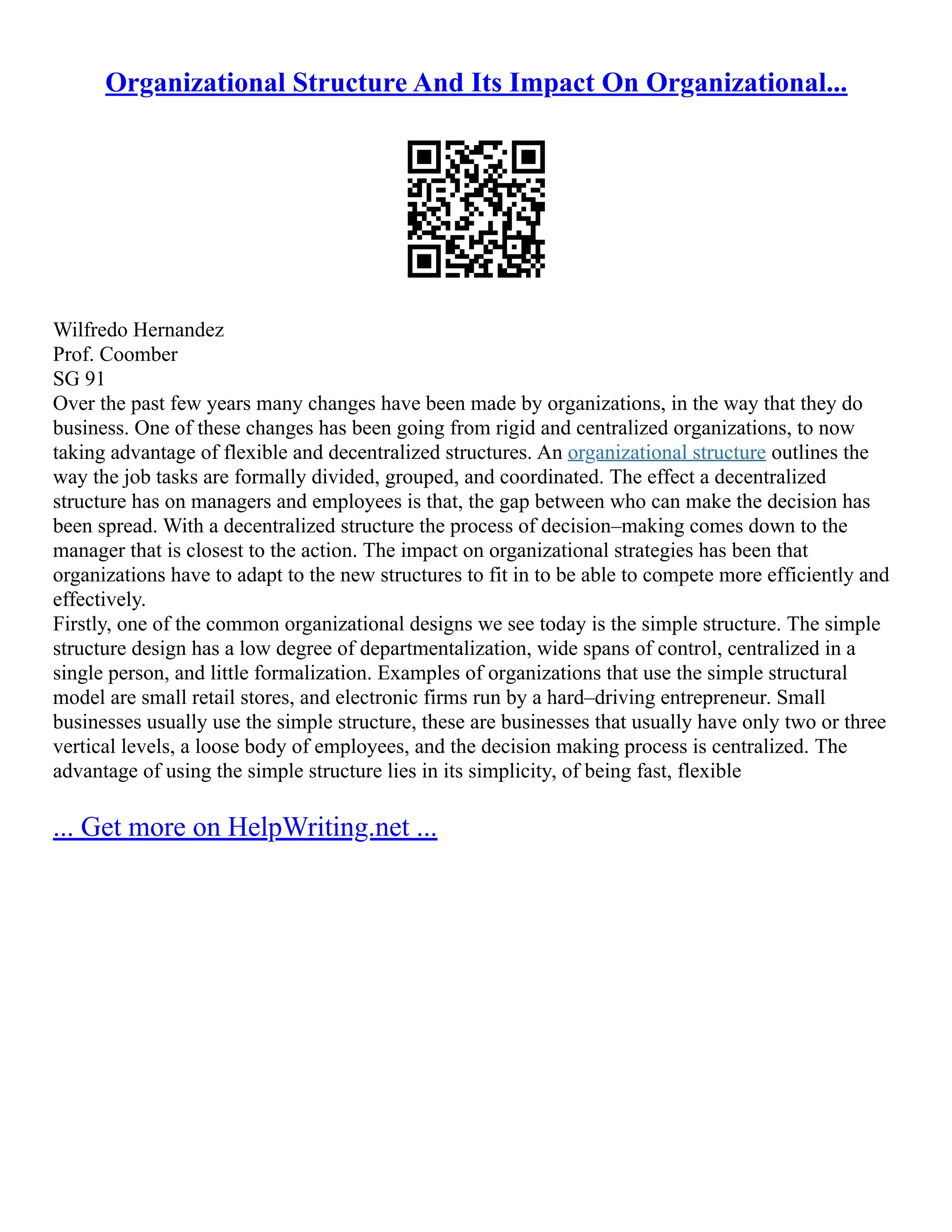 Organizational Structure And Its Impact On Organizational...
Wilfredo Hernandez
Prof. Coomber
SG 91
Over the past few years many changes have been made by organizations, in the way that they do
business. One of these changes has been going from rigid and centralized organizations, to now
taking advantage of flexible and decentralized structures. An organizational structure outlines the
way the job tasks are formally divided, grouped, and coordinated. The effect a decentralized
structure has on managers and employees is that, the gap between who can make the decision has
been spread. With a decentralized structure the process of decision–making comes down to the
manager that is closest to the action. The impact on organizational strategies has been that
organizations have to adapt to the new structures to fit in to be able to compete more efficiently and
effectively.
Firstly, one of the common organizational designs we see today is the simple structure. The simple
structure design has a low degree of departmentalization, wide spans of control, centralized in a
single person, and little formalization. Examples of organizations that use the simple structural
model are small retail stores, and electronic firms run by a hard–driving entrepreneur. Small
businesses usually use the simple structure, these are businesses that usually have only two or three
vertical levels, a loose body of employees, and the decision making process is centralized. The
advantage of using the simple structure lies in its simplicity, of being fast, flexible
... Get more on HelpWriting.net ...
 