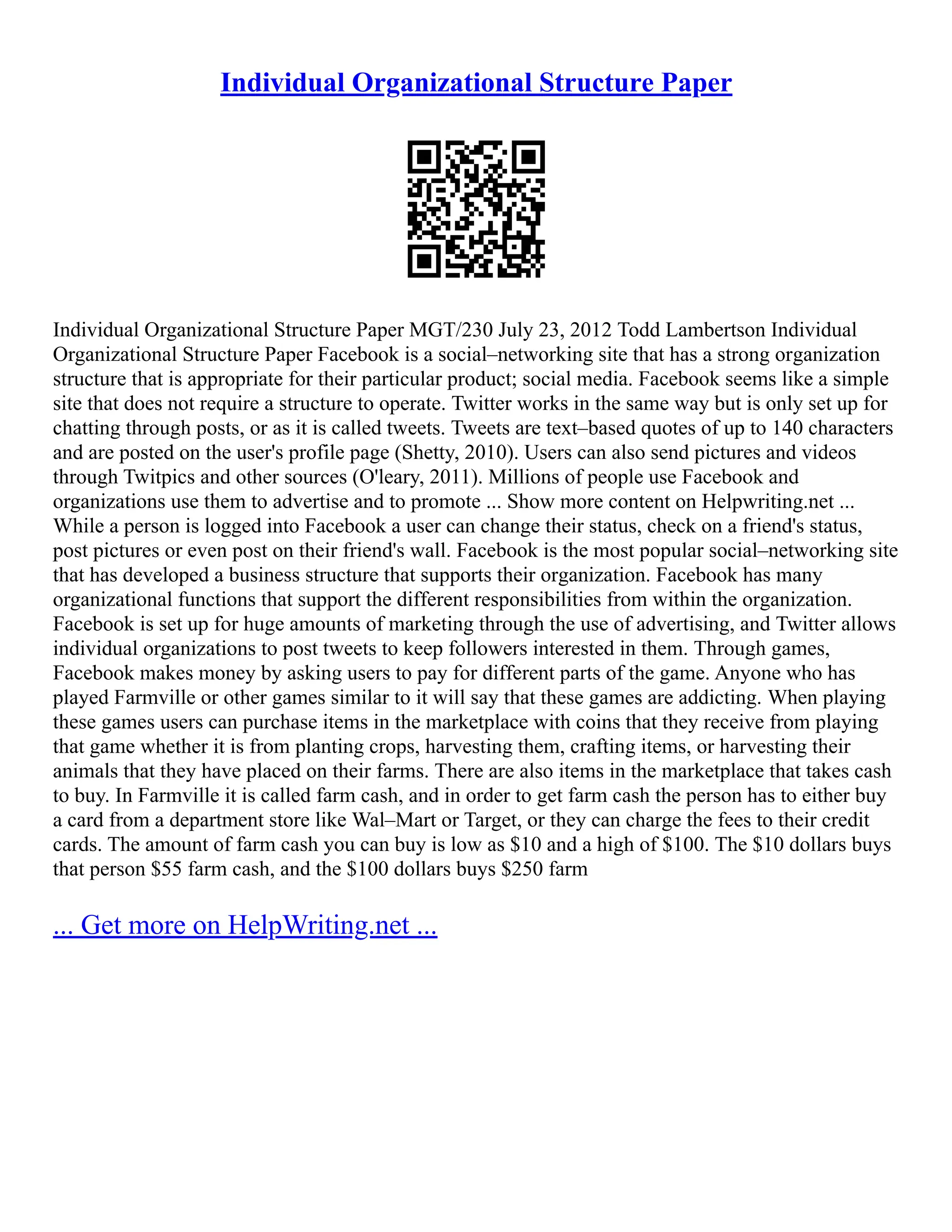 Individual Organizational Structure Paper
Individual Organizational Structure Paper MGT/230 July 23, 2012 Todd Lambertson Individual
Organizational Structure Paper Facebook is a social–networking site that has a strong organization
structure that is appropriate for their particular product; social media. Facebook seems like a simple
site that does not require a structure to operate. Twitter works in the same way but is only set up for
chatting through posts, or as it is called tweets. Tweets are text–based quotes of up to 140 characters
and are posted on the user's profile page (Shetty, 2010). Users can also send pictures and videos
through Twitpics and other sources (O'leary, 2011). Millions of people use Facebook and
organizations use them to advertise and to promote ... Show more content on Helpwriting.net ...
While a person is logged into Facebook a user can change their status, check on a friend's status,
post pictures or even post on their friend's wall. Facebook is the most popular social–networking site
that has developed a business structure that supports their organization. Facebook has many
organizational functions that support the different responsibilities from within the organization.
Facebook is set up for huge amounts of marketing through the use of advertising, and Twitter allows
individual organizations to post tweets to keep followers interested in them. Through games,
Facebook makes money by asking users to pay for different parts of the game. Anyone who has
played Farmville or other games similar to it will say that these games are addicting. When playing
these games users can purchase items in the marketplace with coins that they receive from playing
that game whether it is from planting crops, harvesting them, crafting items, or harvesting their
animals that they have placed on their farms. There are also items in the marketplace that takes cash
to buy. In Farmville it is called farm cash, and in order to get farm cash the person has to either buy
a card from a department store like Wal–Mart or Target, or they can charge the fees to their credit
cards. The amount of farm cash you can buy is low as $10 and a high of $100. The $10 dollars buys
that person $55 farm cash, and the $100 dollars buys $250 farm
... Get more on HelpWriting.net ...
 