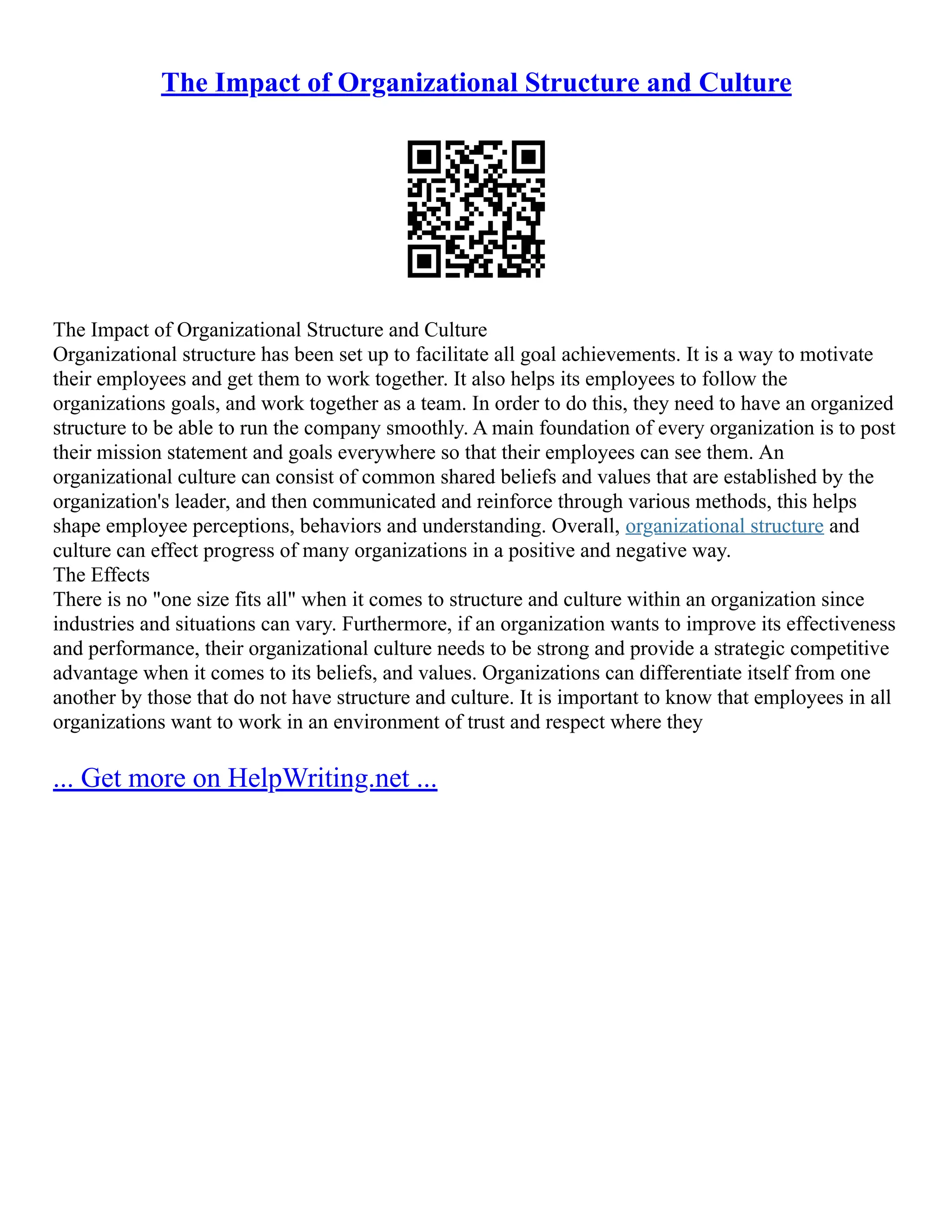 The Impact of Organizational Structure and Culture
The Impact of Organizational Structure and Culture
Organizational structure has been set up to facilitate all goal achievements. It is a way to motivate
their employees and get them to work together. It also helps its employees to follow the
organizations goals, and work together as a team. In order to do this, they need to have an organized
structure to be able to run the company smoothly. A main foundation of every organization is to post
their mission statement and goals everywhere so that their employees can see them. An
organizational culture can consist of common shared beliefs and values that are established by the
organization's leader, and then communicated and reinforce through various methods, this helps
shape employee perceptions, behaviors and understanding. Overall, organizational structure and
culture can effect progress of many organizations in a positive and negative way.
The Effects
There is no "one size fits all" when it comes to structure and culture within an organization since
industries and situations can vary. Furthermore, if an organization wants to improve its effectiveness
and performance, their organizational culture needs to be strong and provide a strategic competitive
advantage when it comes to its beliefs, and values. Organizations can differentiate itself from one
another by those that do not have structure and culture. It is important to know that employees in all
organizations want to work in an environment of trust and respect where they
... Get more on HelpWriting.net ...
 