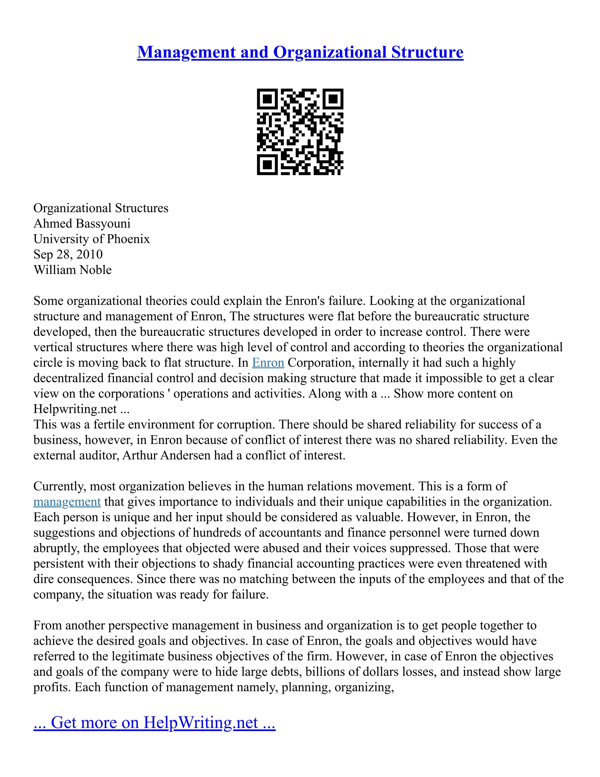 Management and Organizational Structure
Organizational Structures
Ahmed Bassyouni
University of Phoenix
Sep 28, 2010
William Noble
Some organizational theories could explain the Enron's failure. Looking at the organizational
structure and management of Enron, The structures were flat before the bureaucratic structure
developed, then the bureaucratic structures developed in order to increase control. There were
vertical structures where there was high level of control and according to theories the organizational
circle is moving back to flat structure. In Enron Corporation, internally it had such a highly
decentralized financial control and decision making structure that made it impossible to get a clear
view on the corporations ' operations and activities. Along with a ... Show more content on
Helpwriting.net ...
This was a fertile environment for corruption. There should be shared reliability for success of a
business, however, in Enron because of conflict of interest there was no shared reliability. Even the
external auditor, Arthur Andersen had a conflict of interest.
Currently, most organization believes in the human relations movement. This is a form of
management that gives importance to individuals and their unique capabilities in the organization.
Each person is unique and her input should be considered as valuable. However, in Enron, the
suggestions and objections of hundreds of accountants and finance personnel were turned down
abruptly, the employees that objected were abused and their voices suppressed. Those that were
persistent with their objections to shady financial accounting practices were even threatened with
dire consequences. Since there was no matching between the inputs of the employees and that of the
company, the situation was ready for failure.
From another perspective management in business and organization is to get people together to
achieve the desired goals and objectives. In case of Enron, the goals and objectives would have
referred to the legitimate business objectives of the firm. However, in case of Enron the objectives
and goals of the company were to hide large debts, billions of dollars losses, and instead show large
profits. Each function of management namely, planning, organizing,
... Get more on HelpWriting.net ...
 