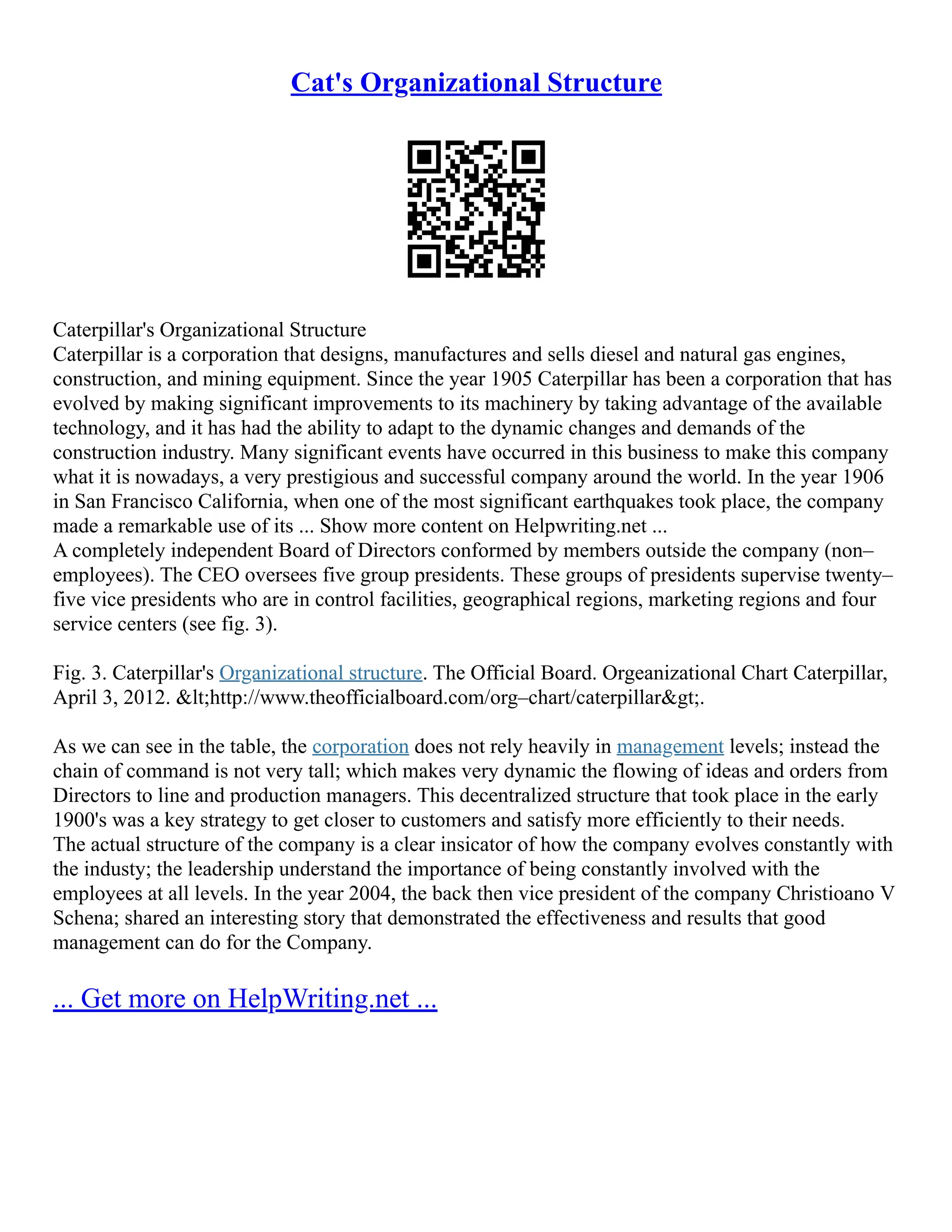 Cat's Organizational Structure
Caterpillar's Organizational Structure
Caterpillar is a corporation that designs, manufactures and sells diesel and natural gas engines,
construction, and mining equipment. Since the year 1905 Caterpillar has been a corporation that has
evolved by making significant improvements to its machinery by taking advantage of the available
technology, and it has had the ability to adapt to the dynamic changes and demands of the
construction industry. Many significant events have occurred in this business to make this company
what it is nowadays, a very prestigious and successful company around the world. In the year 1906
in San Francisco California, when one of the most significant earthquakes took place, the company
made a remarkable use of its ... Show more content on Helpwriting.net ...
A completely independent Board of Directors conformed by members outside the company (non–
employees). The CEO oversees five group presidents. These groups of presidents supervise twenty–
five vice presidents who are in control facilities, geographical regions, marketing regions and four
service centers (see fig. 3).
Fig. 3. Caterpillar's Organizational structure. The Official Board. Orgeanizational Chart Caterpillar,
April 3, 2012. <http://www.theofficialboard.com/org–chart/caterpillar>.
As we can see in the table, the corporation does not rely heavily in management levels; instead the
chain of command is not very tall; which makes very dynamic the flowing of ideas and orders from
Directors to line and production managers. This decentralized structure that took place in the early
1900's was a key strategy to get closer to customers and satisfy more efficiently to their needs.
The actual structure of the company is a clear insicator of how the company evolves constantly with
the industy; the leadership understand the importance of being constantly involved with the
employees at all levels. In the year 2004, the back then vice president of the company Christioano V
Schena; shared an interesting story that demonstrated the effectiveness and results that good
management can do for the Company.
... Get more on HelpWriting.net ...
 
