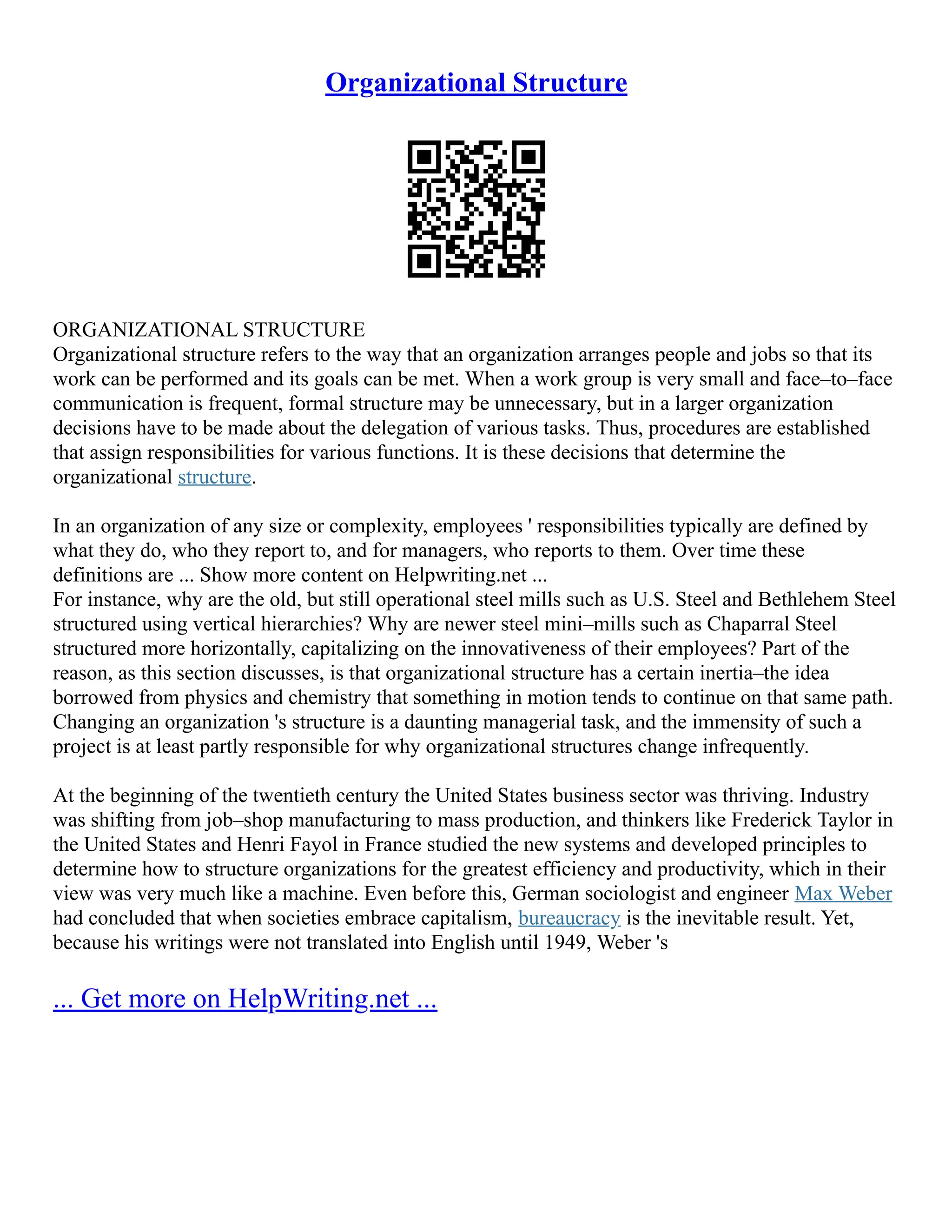 Organizational Structure
ORGANIZATIONAL STRUCTURE
Organizational structure refers to the way that an organization arranges people and jobs so that its
work can be performed and its goals can be met. When a work group is very small and face–to–face
communication is frequent, formal structure may be unnecessary, but in a larger organization
decisions have to be made about the delegation of various tasks. Thus, procedures are established
that assign responsibilities for various functions. It is these decisions that determine the
organizational structure.
In an organization of any size or complexity, employees ' responsibilities typically are defined by
what they do, who they report to, and for managers, who reports to them. Over time these
definitions are ... Show more content on Helpwriting.net ...
For instance, why are the old, but still operational steel mills such as U.S. Steel and Bethlehem Steel
structured using vertical hierarchies? Why are newer steel mini–mills such as Chaparral Steel
structured more horizontally, capitalizing on the innovativeness of their employees? Part of the
reason, as this section discusses, is that organizational structure has a certain inertia–the idea
borrowed from physics and chemistry that something in motion tends to continue on that same path.
Changing an organization 's structure is a daunting managerial task, and the immensity of such a
project is at least partly responsible for why organizational structures change infrequently.
At the beginning of the twentieth century the United States business sector was thriving. Industry
was shifting from job–shop manufacturing to mass production, and thinkers like Frederick Taylor in
the United States and Henri Fayol in France studied the new systems and developed principles to
determine how to structure organizations for the greatest efficiency and productivity, which in their
view was very much like a machine. Even before this, German sociologist and engineer Max Weber
had concluded that when societies embrace capitalism, bureaucracy is the inevitable result. Yet,
because his writings were not translated into English until 1949, Weber 's
... Get more on HelpWriting.net ...
 