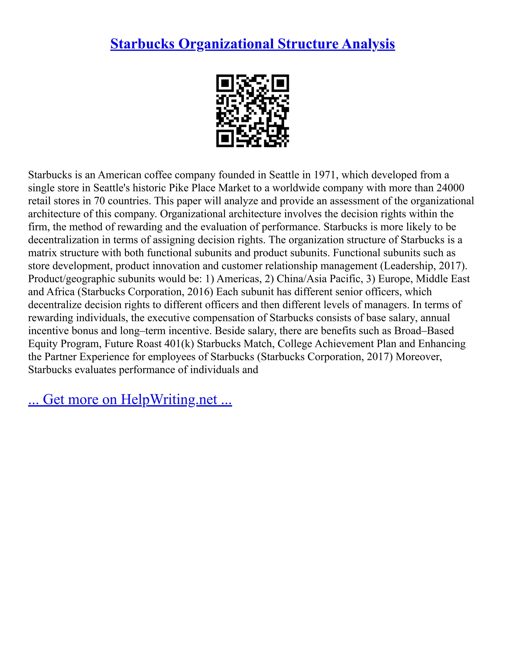 Starbucks Organizational Structure Analysis
Starbucks is an American coffee company founded in Seattle in 1971, which developed from a
single store in Seattle's historic Pike Place Market to a worldwide company with more than 24000
retail stores in 70 countries. This paper will analyze and provide an assessment of the organizational
architecture of this company. Organizational architecture involves the decision rights within the
firm, the method of rewarding and the evaluation of performance. Starbucks is more likely to be
decentralization in terms of assigning decision rights. The organization structure of Starbucks is a
matrix structure with both functional subunits and product subunits. Functional subunits such as
store development, product innovation and customer relationship management (Leadership, 2017).
Product/geographic subunits would be: 1) Americas, 2) China/Asia Pacific, 3) Europe, Middle East
and Africa (Starbucks Corporation, 2016) Each subunit has different senior officers, which
decentralize decision rights to different officers and then different levels of managers. In terms of
rewarding individuals, the executive compensation of Starbucks consists of base salary, annual
incentive bonus and long–term incentive. Beside salary, there are benefits such as Broad–Based
Equity Program, Future Roast 401(k) Starbucks Match, College Achievement Plan and Enhancing
the Partner Experience for employees of Starbucks (Starbucks Corporation, 2017) Moreover,
Starbucks evaluates performance of individuals and
... Get more on HelpWriting.net ...
 