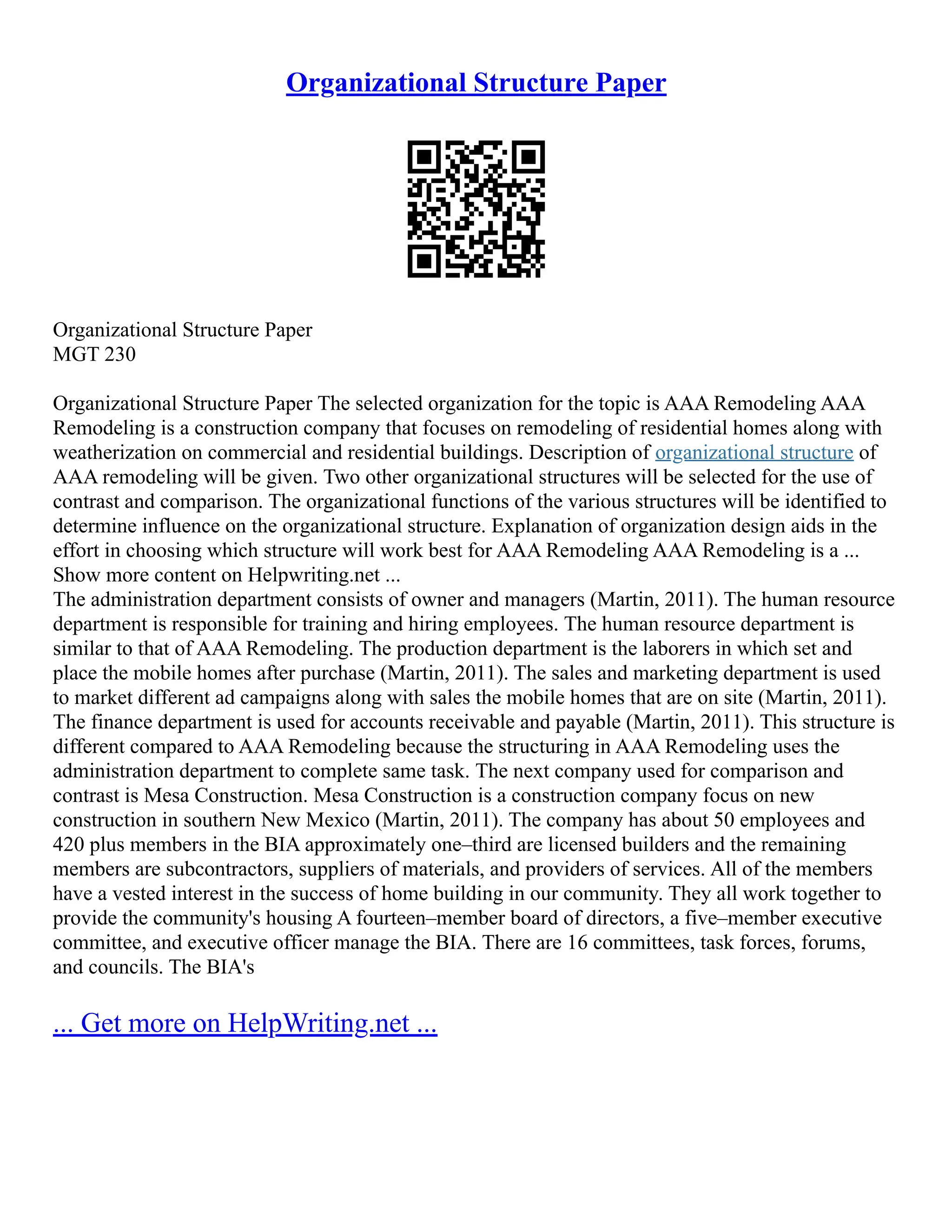 Organizational Structure Paper
Organizational Structure Paper
MGT 230
Organizational Structure Paper The selected organization for the topic is AAA Remodeling AAA
Remodeling is a construction company that focuses on remodeling of residential homes along with
weatherization on commercial and residential buildings. Description of organizational structure of
AAA remodeling will be given. Two other organizational structures will be selected for the use of
contrast and comparison. The organizational functions of the various structures will be identified to
determine influence on the organizational structure. Explanation of organization design aids in the
effort in choosing which structure will work best for AAA Remodeling AAA Remodeling is a ...
Show more content on Helpwriting.net ...
The administration department consists of owner and managers (Martin, 2011). The human resource
department is responsible for training and hiring employees. The human resource department is
similar to that of AAA Remodeling. The production department is the laborers in which set and
place the mobile homes after purchase (Martin, 2011). The sales and marketing department is used
to market different ad campaigns along with sales the mobile homes that are on site (Martin, 2011).
The finance department is used for accounts receivable and payable (Martin, 2011). This structure is
different compared to AAA Remodeling because the structuring in AAA Remodeling uses the
administration department to complete same task. The next company used for comparison and
contrast is Mesa Construction. Mesa Construction is a construction company focus on new
construction in southern New Mexico (Martin, 2011). The company has about 50 employees and
420 plus members in the BIA approximately one–third are licensed builders and the remaining
members are subcontractors, suppliers of materials, and providers of services. All of the members
have a vested interest in the success of home building in our community. They all work together to
provide the community's housing A fourteen–member board of directors, a five–member executive
committee, and executive officer manage the BIA. There are 16 committees, task forces, forums,
and councils. The BIA's
... Get more on HelpWriting.net ...
 