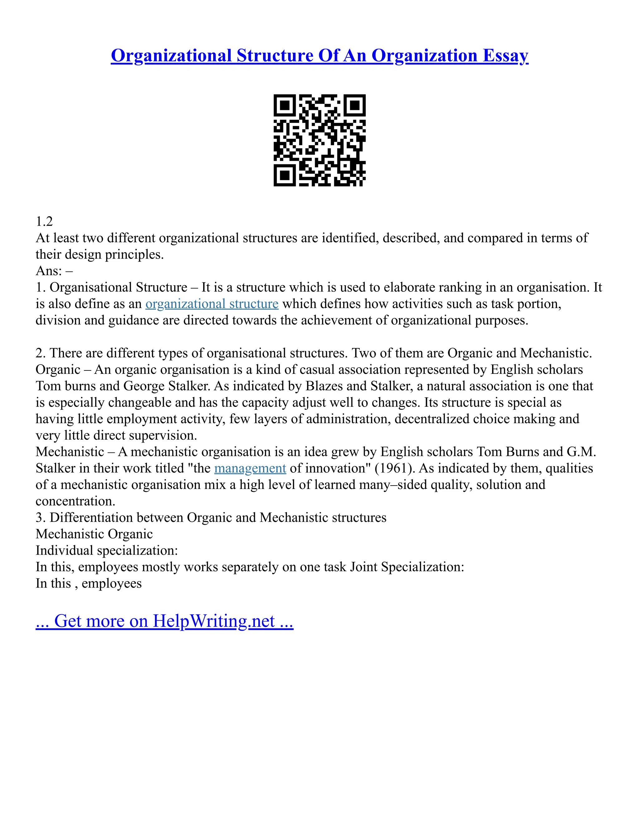 Organizational Structure Of An Organization Essay
1.2
At least two different organizational structures are identified, described, and compared in terms of
their design principles.
Ans: –
1. Organisational Structure – It is a structure which is used to elaborate ranking in an organisation. It
is also define as an organizational structure which defines how activities such as task portion,
division and guidance are directed towards the achievement of organizational purposes.
2. There are different types of organisational structures. Two of them are Organic and Mechanistic.
Organic – An organic organisation is a kind of casual association represented by English scholars
Tom burns and George Stalker. As indicated by Blazes and Stalker, a natural association is one that
is especially changeable and has the capacity adjust well to changes. Its structure is special as
having little employment activity, few layers of administration, decentralized choice making and
very little direct supervision.
Mechanistic – A mechanistic organisation is an idea grew by English scholars Tom Burns and G.M.
Stalker in their work titled "the management of innovation" (1961). As indicated by them, qualities
of a mechanistic organisation mix a high level of learned many–sided quality, solution and
concentration.
3. Differentiation between Organic and Mechanistic structures
Mechanistic Organic
Individual specialization:
In this, employees mostly works separately on one task Joint Specialization:
In this , employees
... Get more on HelpWriting.net ...
 