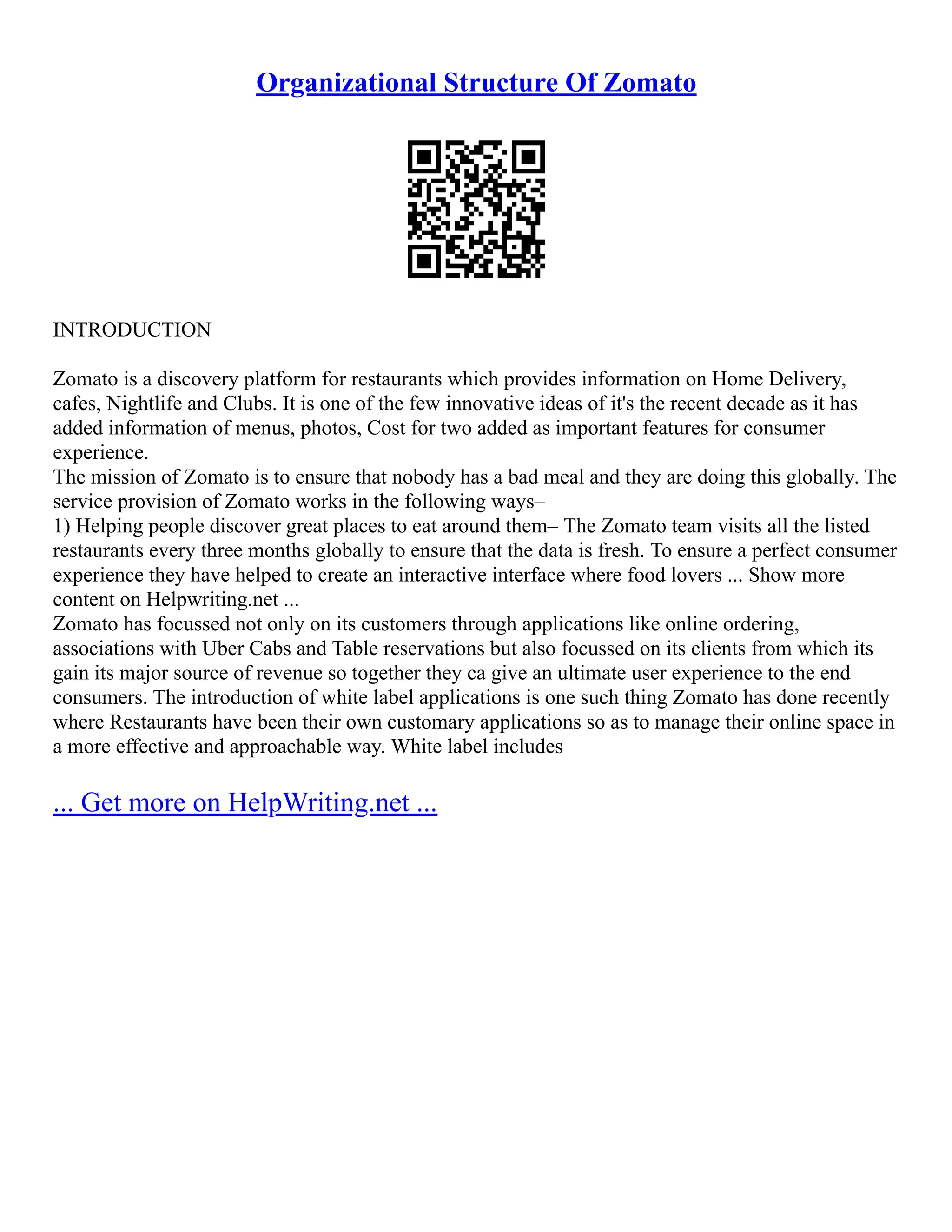 Organizational Structure Of Zomato
INTRODUCTION
Zomato is a discovery platform for restaurants which provides information on Home Delivery,
cafes, Nightlife and Clubs. It is one of the few innovative ideas of it's the recent decade as it has
added information of menus, photos, Cost for two added as important features for consumer
experience.
The mission of Zomato is to ensure that nobody has a bad meal and they are doing this globally. The
service provision of Zomato works in the following ways–
1) Helping people discover great places to eat around them– The Zomato team visits all the listed
restaurants every three months globally to ensure that the data is fresh. To ensure a perfect consumer
experience they have helped to create an interactive interface where food lovers ... Show more
content on Helpwriting.net ...
Zomato has focussed not only on its customers through applications like online ordering,
associations with Uber Cabs and Table reservations but also focussed on its clients from which its
gain its major source of revenue so together they ca give an ultimate user experience to the end
consumers. The introduction of white label applications is one such thing Zomato has done recently
where Restaurants have been their own customary applications so as to manage their online space in
a more effective and approachable way. White label includes
... Get more on HelpWriting.net ...
 