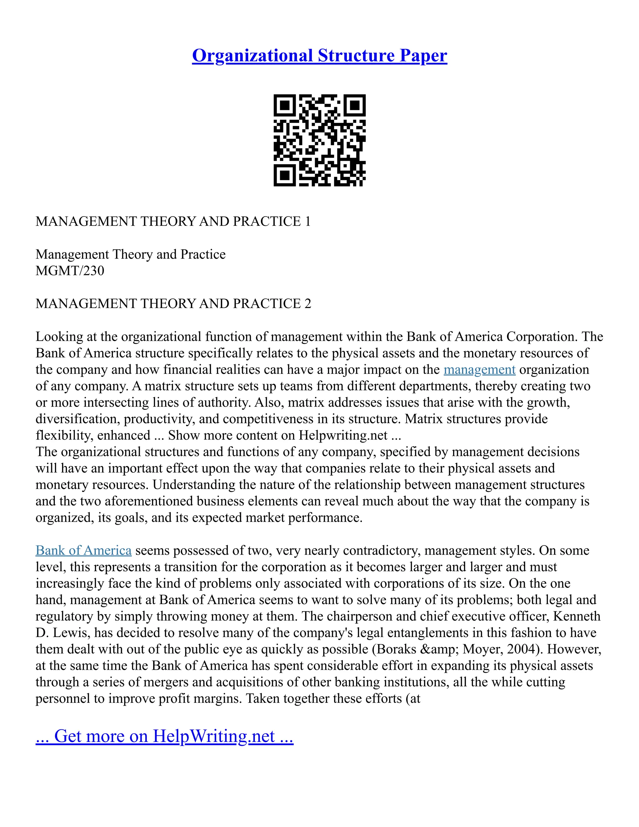 Organizational Structure Paper
MANAGEMENT THEORY AND PRACTICE 1
Management Theory and Practice
MGMT/230
MANAGEMENT THEORY AND PRACTICE 2
Looking at the organizational function of management within the Bank of America Corporation. The
Bank of America structure specifically relates to the physical assets and the monetary resources of
the company and how financial realities can have a major impact on the management organization
of any company. A matrix structure sets up teams from different departments, thereby creating two
or more intersecting lines of authority. Also, matrix addresses issues that arise with the growth,
diversification, productivity, and competitiveness in its structure. Matrix structures provide
flexibility, enhanced ... Show more content on Helpwriting.net ...
The organizational structures and functions of any company, specified by management decisions
will have an important effect upon the way that companies relate to their physical assets and
monetary resources. Understanding the nature of the relationship between management structures
and the two aforementioned business elements can reveal much about the way that the company is
organized, its goals, and its expected market performance.
Bank of America seems possessed of two, very nearly contradictory, management styles. On some
level, this represents a transition for the corporation as it becomes larger and larger and must
increasingly face the kind of problems only associated with corporations of its size. On the one
hand, management at Bank of America seems to want to solve many of its problems; both legal and
regulatory by simply throwing money at them. The chairperson and chief executive officer, Kenneth
D. Lewis, has decided to resolve many of the company's legal entanglements in this fashion to have
them dealt with out of the public eye as quickly as possible (Boraks &amp; Moyer, 2004). However,
at the same time the Bank of America has spent considerable effort in expanding its physical assets
through a series of mergers and acquisitions of other banking institutions, all the while cutting
personnel to improve profit margins. Taken together these efforts (at
... Get more on HelpWriting.net ...
 