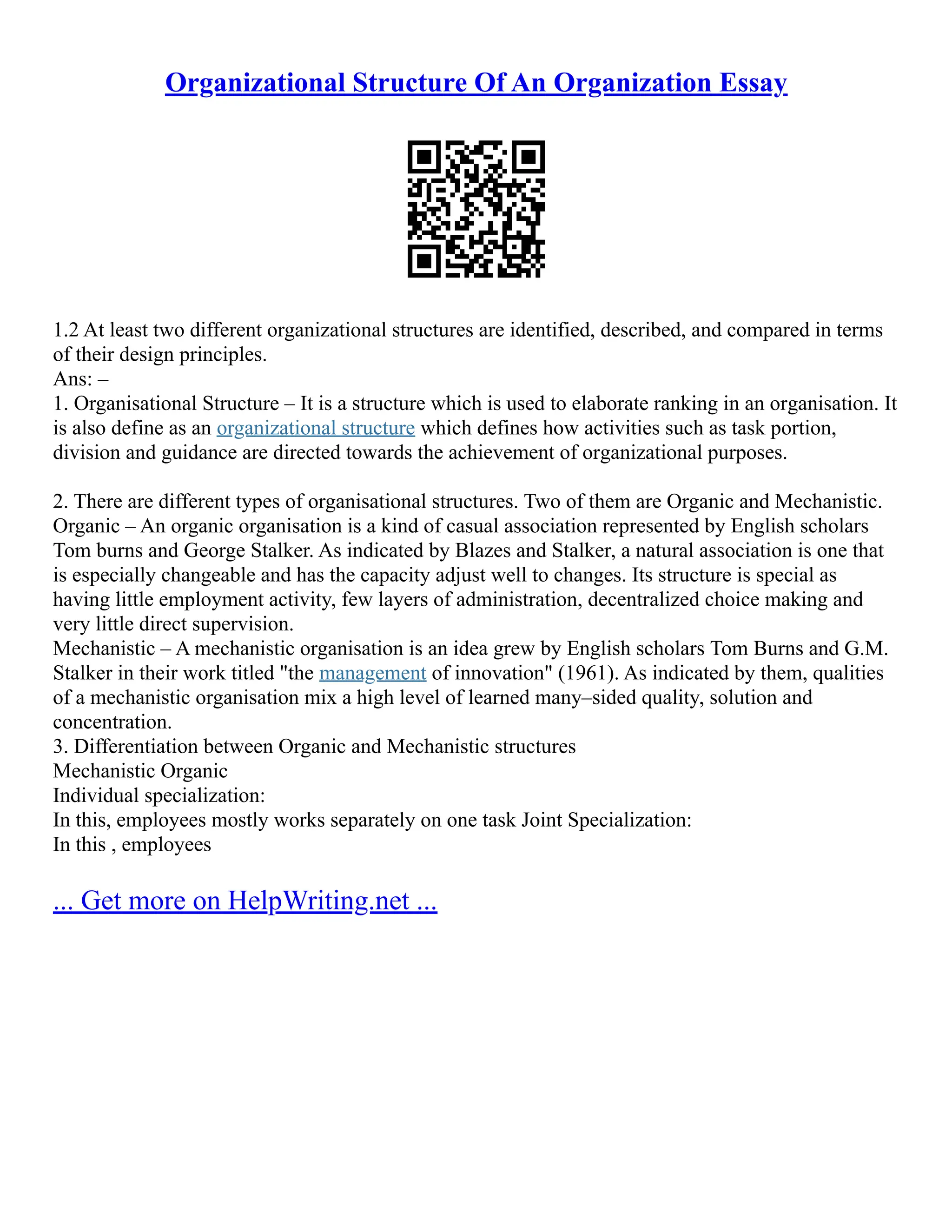 Organizational Structure Of An Organization Essay
1.2 At least two different organizational structures are identified, described, and compared in terms
of their design principles.
Ans: –
1. Organisational Structure – It is a structure which is used to elaborate ranking in an organisation. It
is also define as an organizational structure which defines how activities such as task portion,
division and guidance are directed towards the achievement of organizational purposes.
2. There are different types of organisational structures. Two of them are Organic and Mechanistic.
Organic – An organic organisation is a kind of casual association represented by English scholars
Tom burns and George Stalker. As indicated by Blazes and Stalker, a natural association is one that
is especially changeable and has the capacity adjust well to changes. Its structure is special as
having little employment activity, few layers of administration, decentralized choice making and
very little direct supervision.
Mechanistic – A mechanistic organisation is an idea grew by English scholars Tom Burns and G.M.
Stalker in their work titled "the management of innovation" (1961). As indicated by them, qualities
of a mechanistic organisation mix a high level of learned many–sided quality, solution and
concentration.
3. Differentiation between Organic and Mechanistic structures
Mechanistic Organic
Individual specialization:
In this, employees mostly works separately on one task Joint Specialization:
In this , employees
... Get more on HelpWriting.net ...
 
