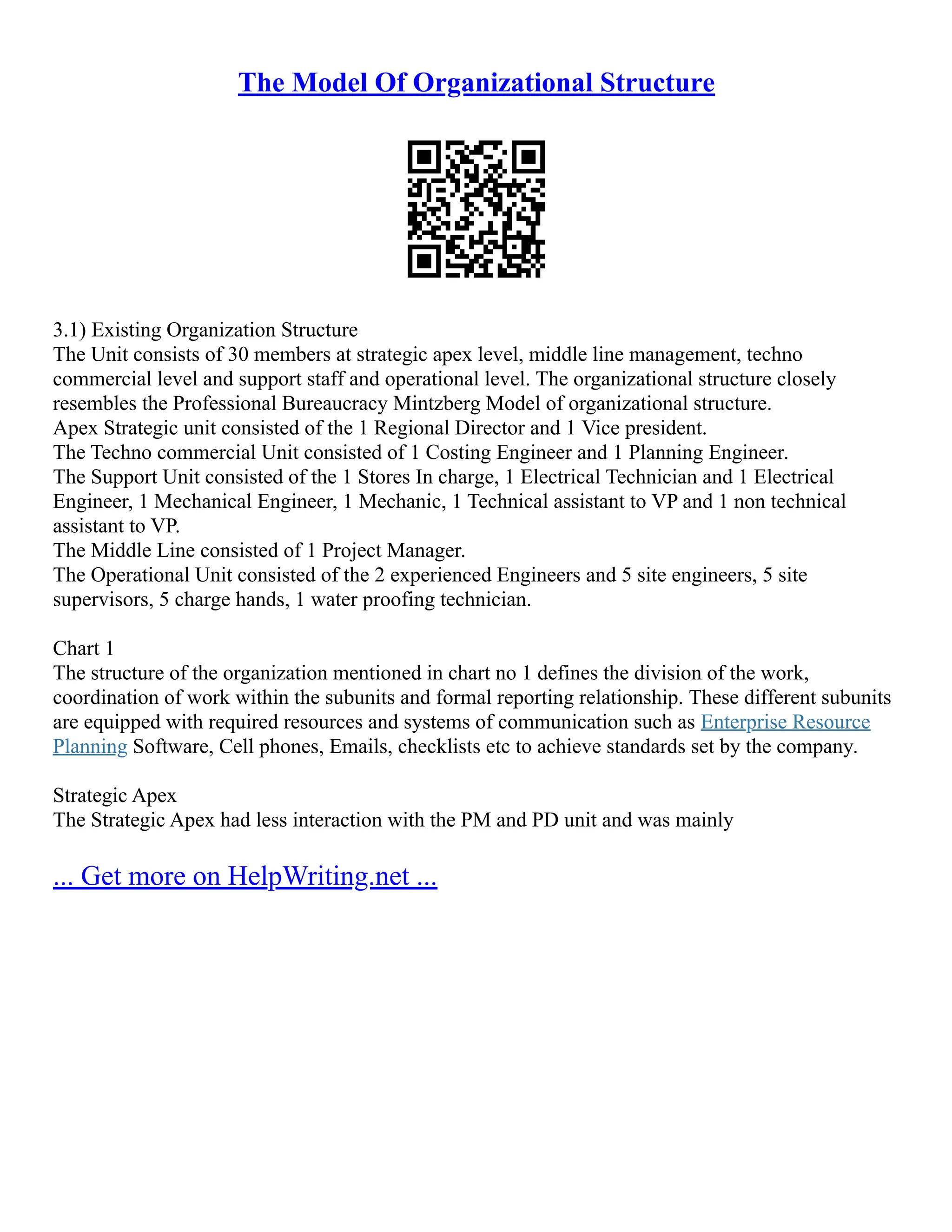 The Model Of Organizational Structure
3.1) Existing Organization Structure
The Unit consists of 30 members at strategic apex level, middle line management, techno
commercial level and support staff and operational level. The organizational structure closely
resembles the Professional Bureaucracy Mintzberg Model of organizational structure.
Apex Strategic unit consisted of the 1 Regional Director and 1 Vice president.
The Techno commercial Unit consisted of 1 Costing Engineer and 1 Planning Engineer.
The Support Unit consisted of the 1 Stores In charge, 1 Electrical Technician and 1 Electrical
Engineer, 1 Mechanical Engineer, 1 Mechanic, 1 Technical assistant to VP and 1 non technical
assistant to VP.
The Middle Line consisted of 1 Project Manager.
The Operational Unit consisted of the 2 experienced Engineers and 5 site engineers, 5 site
supervisors, 5 charge hands, 1 water proofing technician.
Chart 1
The structure of the organization mentioned in chart no 1 defines the division of the work,
coordination of work within the subunits and formal reporting relationship. These different subunits
are equipped with required resources and systems of communication such as Enterprise Resource
Planning Software, Cell phones, Emails, checklists etc to achieve standards set by the company.
Strategic Apex
The Strategic Apex had less interaction with the PM and PD unit and was mainly
... Get more on HelpWriting.net ...
 