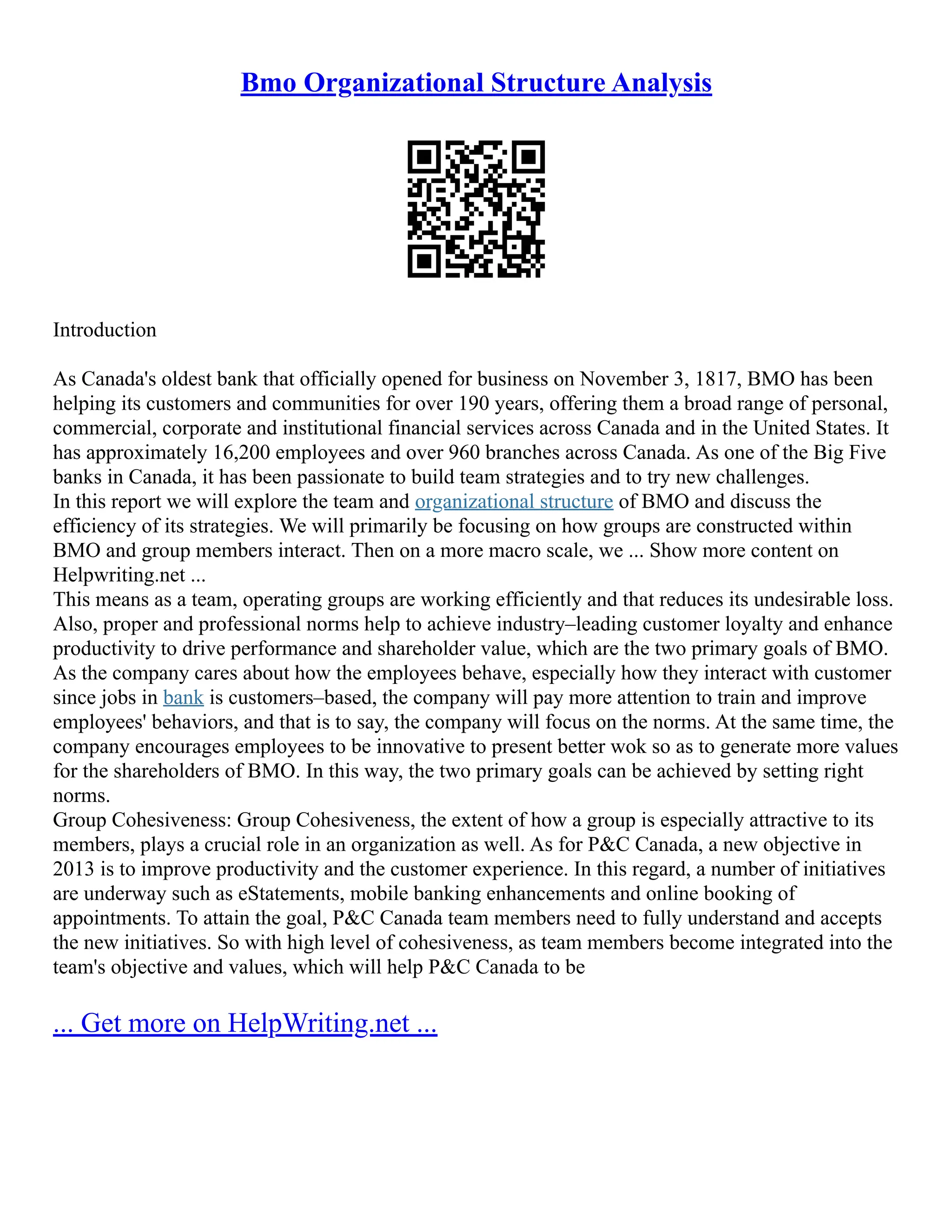 Bmo Organizational Structure Analysis
Introduction
As Canada's oldest bank that officially opened for business on November 3, 1817, BMO has been
helping its customers and communities for over 190 years, offering them a broad range of personal,
commercial, corporate and institutional financial services across Canada and in the United States. It
has approximately 16,200 employees and over 960 branches across Canada. As one of the Big Five
banks in Canada, it has been passionate to build team strategies and to try new challenges.
In this report we will explore the team and organizational structure of BMO and discuss the
efficiency of its strategies. We will primarily be focusing on how groups are constructed within
BMO and group members interact. Then on a more macro scale, we ... Show more content on
Helpwriting.net ...
This means as a team, operating groups are working efficiently and that reduces its undesirable loss.
Also, proper and professional norms help to achieve industry–leading customer loyalty and enhance
productivity to drive performance and shareholder value, which are the two primary goals of BMO.
As the company cares about how the employees behave, especially how they interact with customer
since jobs in bank is customers–based, the company will pay more attention to train and improve
employees' behaviors, and that is to say, the company will focus on the norms. At the same time, the
company encourages employees to be innovative to present better wok so as to generate more values
for the shareholders of BMO. In this way, the two primary goals can be achieved by setting right
norms.
Group Cohesiveness: Group Cohesiveness, the extent of how a group is especially attractive to its
members, plays a crucial role in an organization as well. As for P&C Canada, a new objective in
2013 is to improve productivity and the customer experience. In this regard, a number of initiatives
are underway such as eStatements, mobile banking enhancements and online booking of
appointments. To attain the goal, P&C Canada team members need to fully understand and accepts
the new initiatives. So with high level of cohesiveness, as team members become integrated into the
team's objective and values, which will help P&C Canada to be
... Get more on HelpWriting.net ...
 
