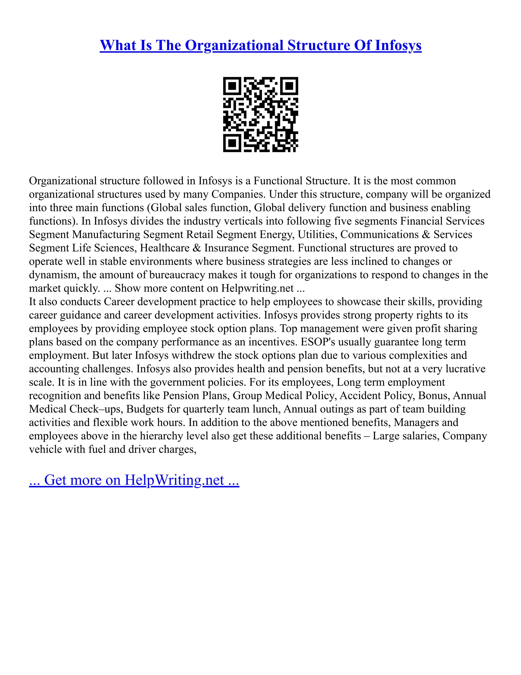 What Is The Organizational Structure Of Infosys
Organizational structure followed in Infosys is a Functional Structure. It is the most common
organizational structures used by many Companies. Under this structure, company will be organized
into three main functions (Global sales function, Global delivery function and business enabling
functions). In Infosys divides the industry verticals into following five segments Financial Services
Segment Manufacturing Segment Retail Segment Energy, Utilities, Communications & Services
Segment Life Sciences, Healthcare & Insurance Segment. Functional structures are proved to
operate well in stable environments where business strategies are less inclined to changes or
dynamism, the amount of bureaucracy makes it tough for organizations to respond to changes in the
market quickly. ... Show more content on Helpwriting.net ...
It also conducts Career development practice to help employees to showcase their skills, providing
career guidance and career development activities. Infosys provides strong property rights to its
employees by providing employee stock option plans. Top management were given profit sharing
plans based on the company performance as an incentives. ESOP's usually guarantee long term
employment. But later Infosys withdrew the stock options plan due to various complexities and
accounting challenges. Infosys also provides health and pension benefits, but not at a very lucrative
scale. It is in line with the government policies. For its employees, Long term employment
recognition and benefits like Pension Plans, Group Medical Policy, Accident Policy, Bonus, Annual
Medical Check–ups, Budgets for quarterly team lunch, Annual outings as part of team building
activities and flexible work hours. In addition to the above mentioned benefits, Managers and
employees above in the hierarchy level also get these additional benefits – Large salaries, Company
vehicle with fuel and driver charges,
... Get more on HelpWriting.net ...
 