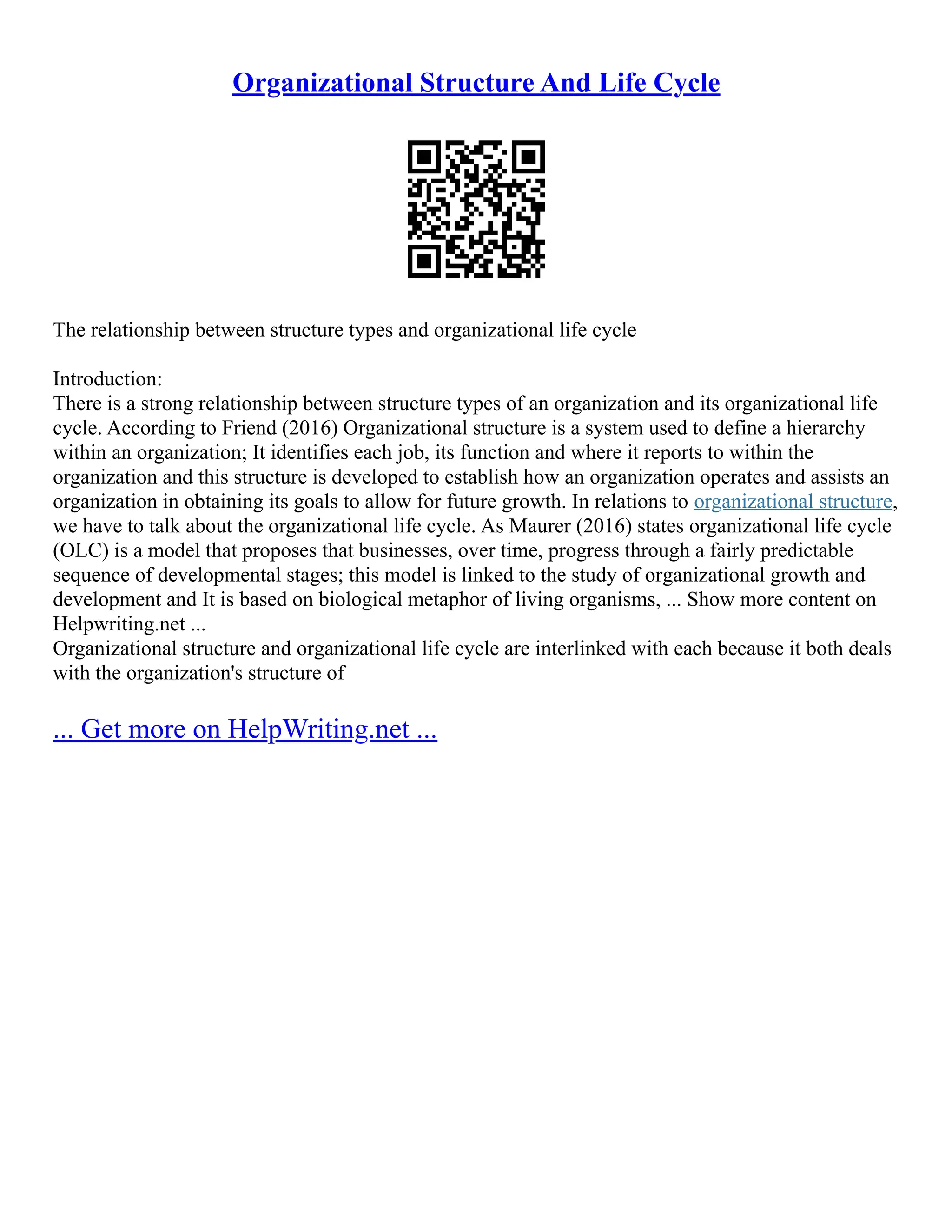 Organizational Structure And Life Cycle
The relationship between structure types and organizational life cycle
Introduction:
There is a strong relationship between structure types of an organization and its organizational life
cycle. According to Friend (2016) Organizational structure is a system used to define a hierarchy
within an organization; It identifies each job, its function and where it reports to within the
organization and this structure is developed to establish how an organization operates and assists an
organization in obtaining its goals to allow for future growth. In relations to organizational structure,
we have to talk about the organizational life cycle. As Maurer (2016) states organizational life cycle
(OLC) is a model that proposes that businesses, over time, progress through a fairly predictable
sequence of developmental stages; this model is linked to the study of organizational growth and
development and It is based on biological metaphor of living organisms, ... Show more content on
Helpwriting.net ...
Organizational structure and organizational life cycle are interlinked with each because it both deals
with the organization's structure of
... Get more on HelpWriting.net ...
 
