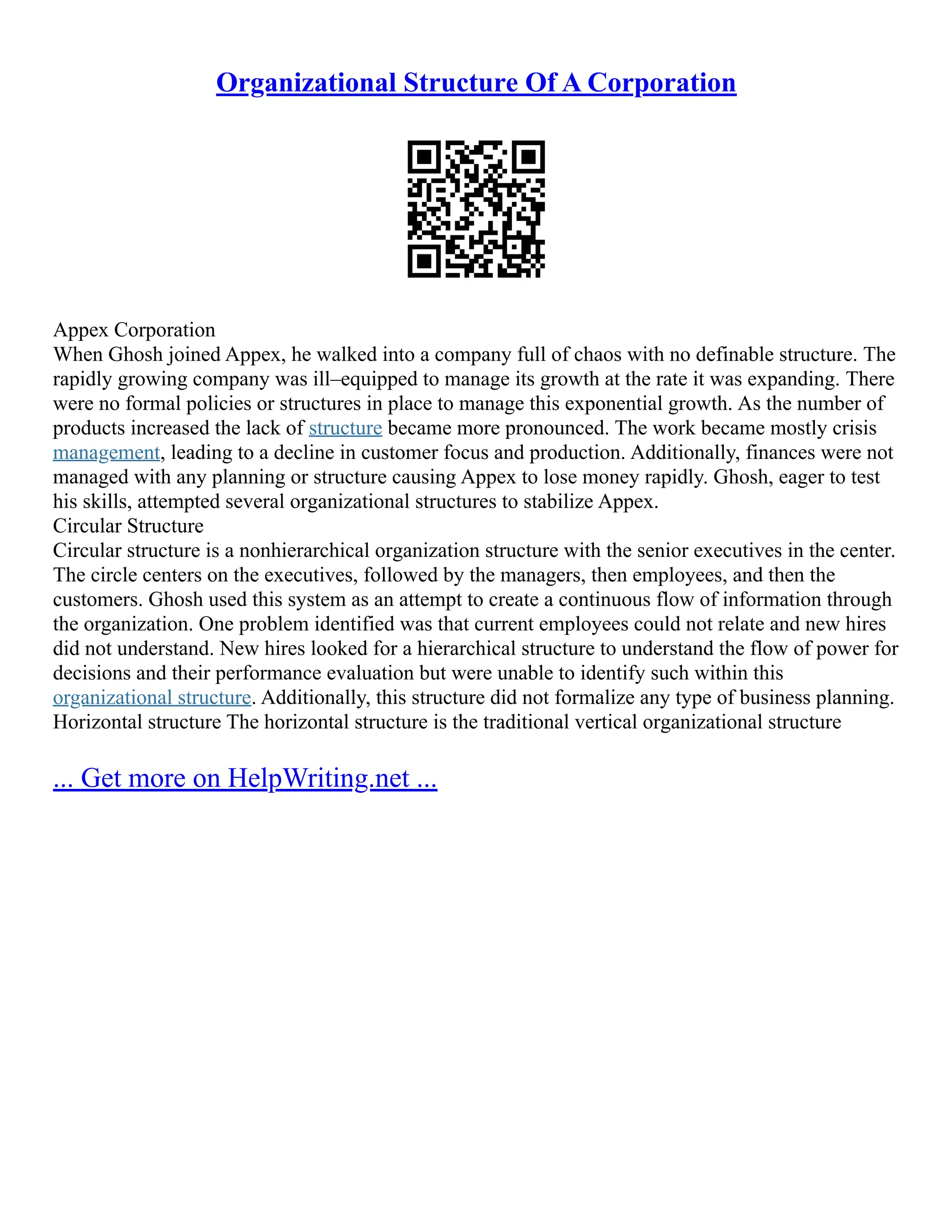 Organizational Structure Of A Corporation
Appex Corporation
When Ghosh joined Appex, he walked into a company full of chaos with no definable structure. The
rapidly growing company was ill–equipped to manage its growth at the rate it was expanding. There
were no formal policies or structures in place to manage this exponential growth. As the number of
products increased the lack of structure became more pronounced. The work became mostly crisis
management, leading to a decline in customer focus and production. Additionally, finances were not
managed with any planning or structure causing Appex to lose money rapidly. Ghosh, eager to test
his skills, attempted several organizational structures to stabilize Appex.
Circular Structure
Circular structure is a nonhierarchical organization structure with the senior executives in the center.
The circle centers on the executives, followed by the managers, then employees, and then the
customers. Ghosh used this system as an attempt to create a continuous flow of information through
the organization. One problem identified was that current employees could not relate and new hires
did not understand. New hires looked for a hierarchical structure to understand the flow of power for
decisions and their performance evaluation but were unable to identify such within this
organizational structure. Additionally, this structure did not formalize any type of business planning.
Horizontal structure The horizontal structure is the traditional vertical organizational structure
... Get more on HelpWriting.net ...
 