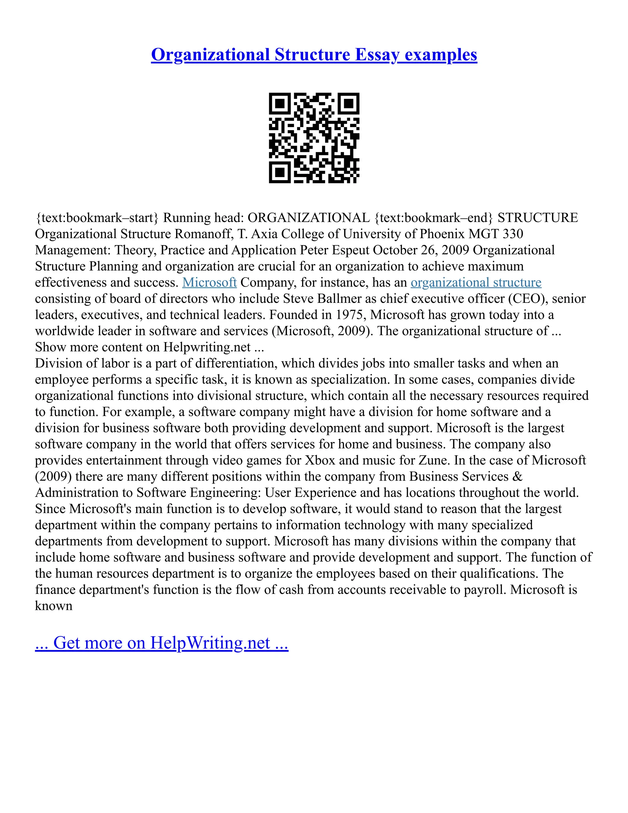 Organizational Structure Essay examples
{text:bookmark–start} Running head: ORGANIZATIONAL {text:bookmark–end} STRUCTURE
Organizational Structure Romanoff, T. Axia College of University of Phoenix MGT 330
Management: Theory, Practice and Application Peter Espeut October 26, 2009 Organizational
Structure Planning and organization are crucial for an organization to achieve maximum
effectiveness and success. Microsoft Company, for instance, has an organizational structure
consisting of board of directors who include Steve Ballmer as chief executive officer (CEO), senior
leaders, executives, and technical leaders. Founded in 1975, Microsoft has grown today into a
worldwide leader in software and services (Microsoft, 2009). The organizational structure of ...
Show more content on Helpwriting.net ...
Division of labor is a part of differentiation, which divides jobs into smaller tasks and when an
employee performs a specific task, it is known as specialization. In some cases, companies divide
organizational functions into divisional structure, which contain all the necessary resources required
to function. For example, a software company might have a division for home software and a
division for business software both providing development and support. Microsoft is the largest
software company in the world that offers services for home and business. The company also
provides entertainment through video games for Xbox and music for Zune. In the case of Microsoft
(2009) there are many different positions within the company from Business Services &
Administration to Software Engineering: User Experience and has locations throughout the world.
Since Microsoft's main function is to develop software, it would stand to reason that the largest
department within the company pertains to information technology with many specialized
departments from development to support. Microsoft has many divisions within the company that
include home software and business software and provide development and support. The function of
the human resources department is to organize the employees based on their qualifications. The
finance department's function is the flow of cash from accounts receivable to payroll. Microsoft is
known
... Get more on HelpWriting.net ...
 