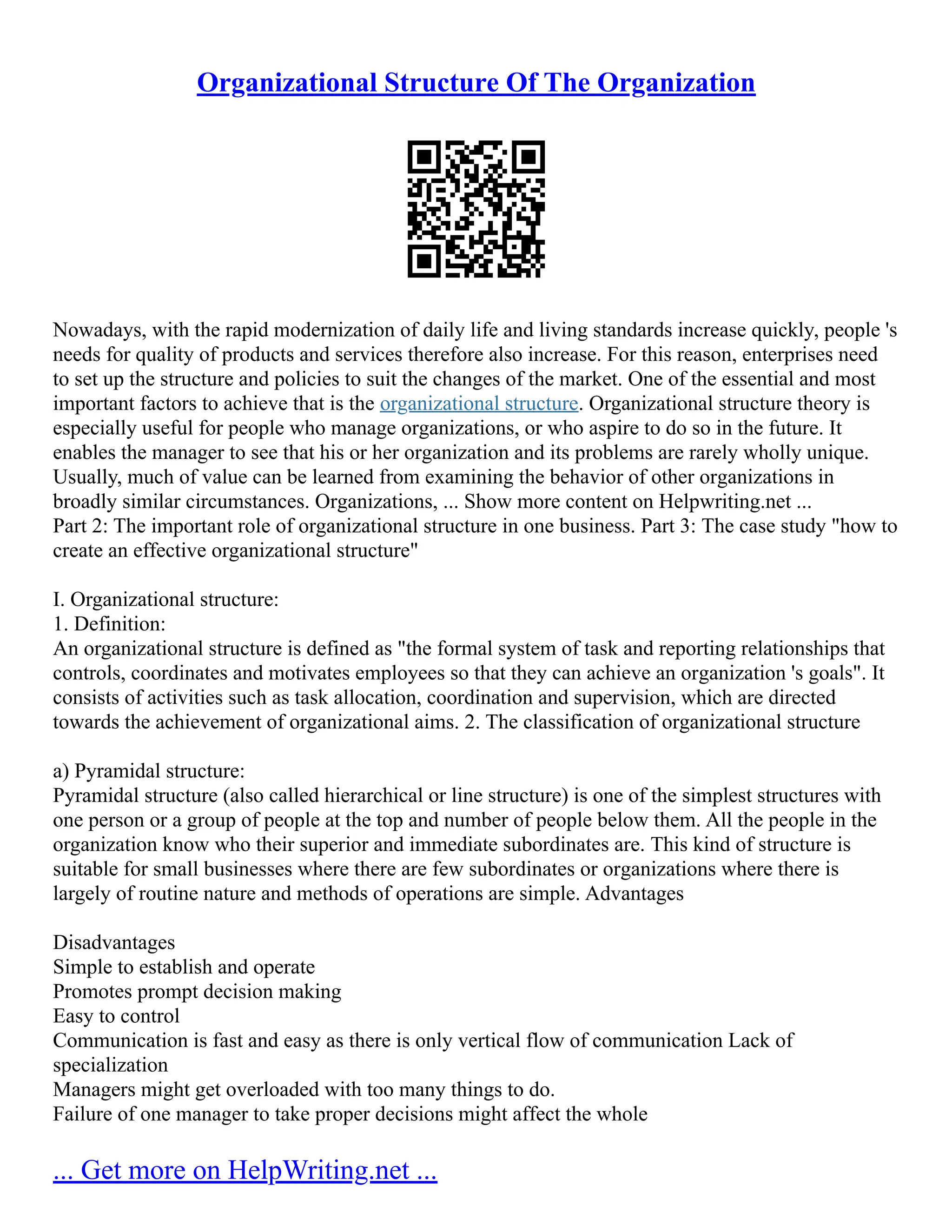 Organizational Structure Of The Organization
Nowadays, with the rapid modernization of daily life and living standards increase quickly, people 's
needs for quality of products and services therefore also increase. For this reason, enterprises need
to set up the structure and policies to suit the changes of the market. One of the essential and most
important factors to achieve that is the organizational structure. Organizational structure theory is
especially useful for people who manage organizations, or who aspire to do so in the future. It
enables the manager to see that his or her organization and its problems are rarely wholly unique.
Usually, much of value can be learned from examining the behavior of other organizations in
broadly similar circumstances. Organizations, ... Show more content on Helpwriting.net ...
Part 2: The important role of organizational structure in one business. Part 3: The case study "how to
create an effective organizational structure"
I. Organizational structure:
1. Definition:
An organizational structure is defined as "the formal system of task and reporting relationships that
controls, coordinates and motivates employees so that they can achieve an organization 's goals". It
consists of activities such as task allocation, coordination and supervision, which are directed
towards the achievement of organizational aims. 2. The classification of organizational structure
a) Pyramidal structure:
Pyramidal structure (also called hierarchical or line structure) is one of the simplest structures with
one person or a group of people at the top and number of people below them. All the people in the
organization know who their superior and immediate subordinates are. This kind of structure is
suitable for small businesses where there are few subordinates or organizations where there is
largely of routine nature and methods of operations are simple. Advantages
Disadvantages
Simple to establish and operate
Promotes prompt decision making
Easy to control
Communication is fast and easy as there is only vertical flow of communication Lack of
specialization
Managers might get overloaded with too many things to do.
Failure of one manager to take proper decisions might affect the whole
... Get more on HelpWriting.net ...
 