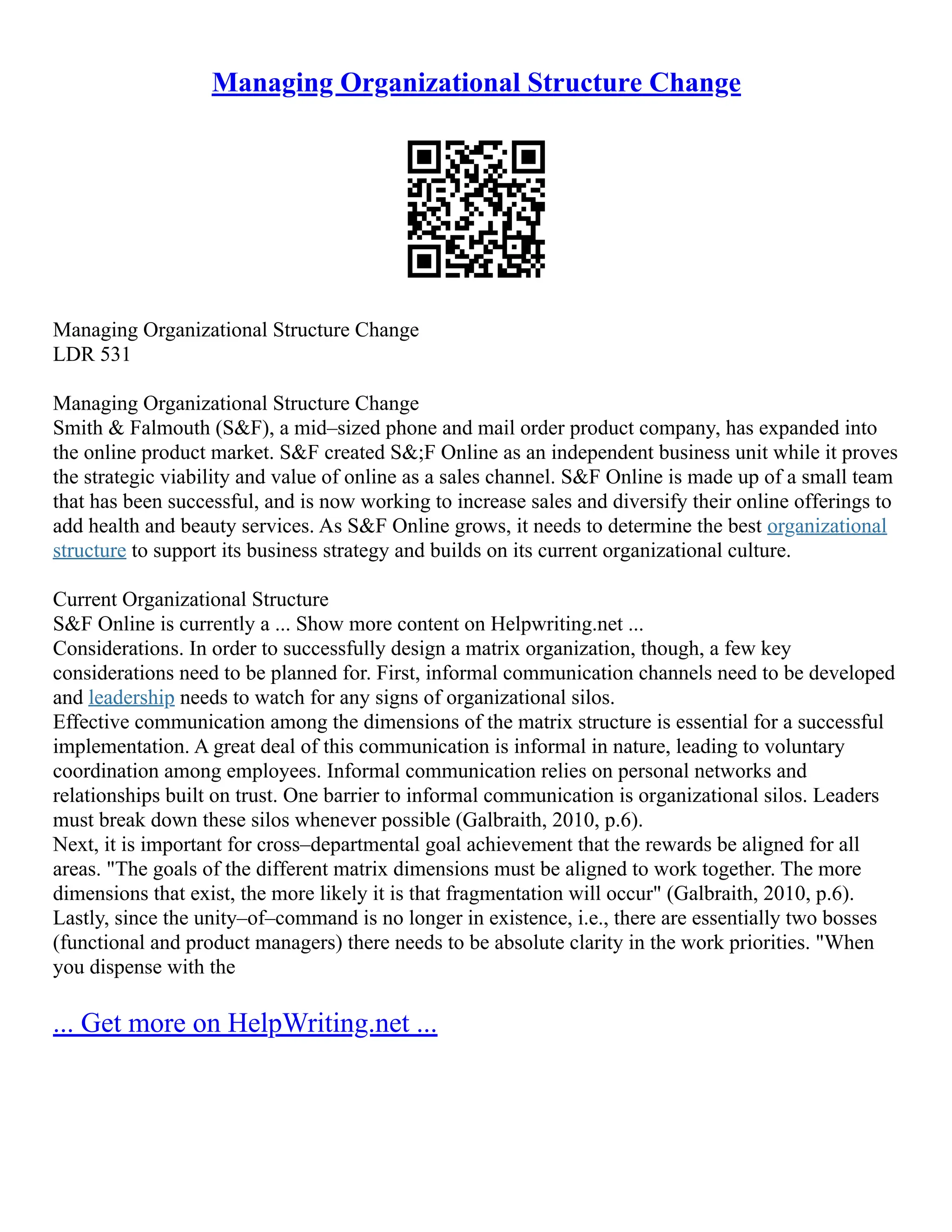 Managing Organizational Structure Change
Managing Organizational Structure Change
LDR 531
Managing Organizational Structure Change
Smith & Falmouth (S&F), a mid–sized phone and mail order product company, has expanded into
the online product market. S&F created S&;F Online as an independent business unit while it proves
the strategic viability and value of online as a sales channel. S&F Online is made up of a small team
that has been successful, and is now working to increase sales and diversify their online offerings to
add health and beauty services. As S&F Online grows, it needs to determine the best organizational
structure to support its business strategy and builds on its current organizational culture.
Current Organizational Structure
S&F Online is currently a ... Show more content on Helpwriting.net ...
Considerations. In order to successfully design a matrix organization, though, a few key
considerations need to be planned for. First, informal communication channels need to be developed
and leadership needs to watch for any signs of organizational silos.
Effective communication among the dimensions of the matrix structure is essential for a successful
implementation. A great deal of this communication is informal in nature, leading to voluntary
coordination among employees. Informal communication relies on personal networks and
relationships built on trust. One barrier to informal communication is organizational silos. Leaders
must break down these silos whenever possible (Galbraith, 2010, p.6).
Next, it is important for cross–departmental goal achievement that the rewards be aligned for all
areas. "The goals of the different matrix dimensions must be aligned to work together. The more
dimensions that exist, the more likely it is that fragmentation will occur" (Galbraith, 2010, p.6).
Lastly, since the unity–of–command is no longer in existence, i.e., there are essentially two bosses
(functional and product managers) there needs to be absolute clarity in the work priorities. "When
you dispense with the
... Get more on HelpWriting.net ...
 
