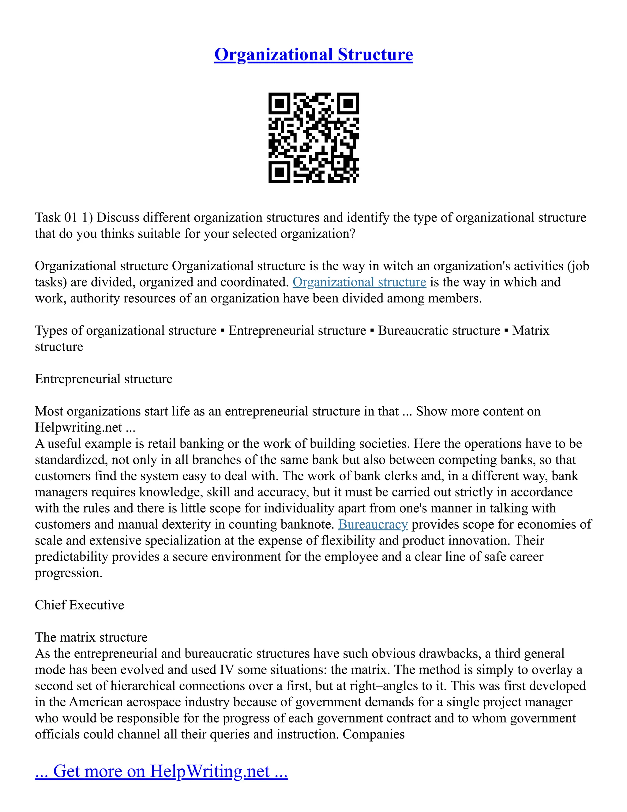 Organizational Structure
Task 01 1) Discuss different organization structures and identify the type of organizational structure
that do you thinks suitable for your selected organization?
Organizational structure Organizational structure is the way in witch an organization's activities (job
tasks) are divided, organized and coordinated. Organizational structure is the way in which and
work, authority resources of an organization have been divided among members.
Types of organizational structure ▪ Entrepreneurial structure ▪ Bureaucratic structure ▪ Matrix
structure
Entrepreneurial structure
Most organizations start life as an entrepreneurial structure in that ... Show more content on
Helpwriting.net ...
A useful example is retail banking or the work of building societies. Here the operations have to be
standardized, not only in all branches of the same bank but also between competing banks, so that
customers find the system easy to deal with. The work of bank clerks and, in a different way, bank
managers requires knowledge, skill and accuracy, but it must be carried out strictly in accordance
with the rules and there is little scope for individuality apart from one's manner in talking with
customers and manual dexterity in counting banknote. Bureaucracy provides scope for economies of
scale and extensive specialization at the expense of flexibility and product innovation. Their
predictability provides a secure environment for the employee and a clear line of safe career
progression.
Chief Executive
The matrix structure
As the entrepreneurial and bureaucratic structures have such obvious drawbacks, a third general
mode has been evolved and used IV some situations: the matrix. The method is simply to overlay a
second set of hierarchical connections over a first, but at right–angles to it. This was first developed
in the American aerospace industry because of government demands for a single project manager
who would be responsible for the progress of each government contract and to whom government
officials could channel all their queries and instruction. Companies
... Get more on HelpWriting.net ...
 