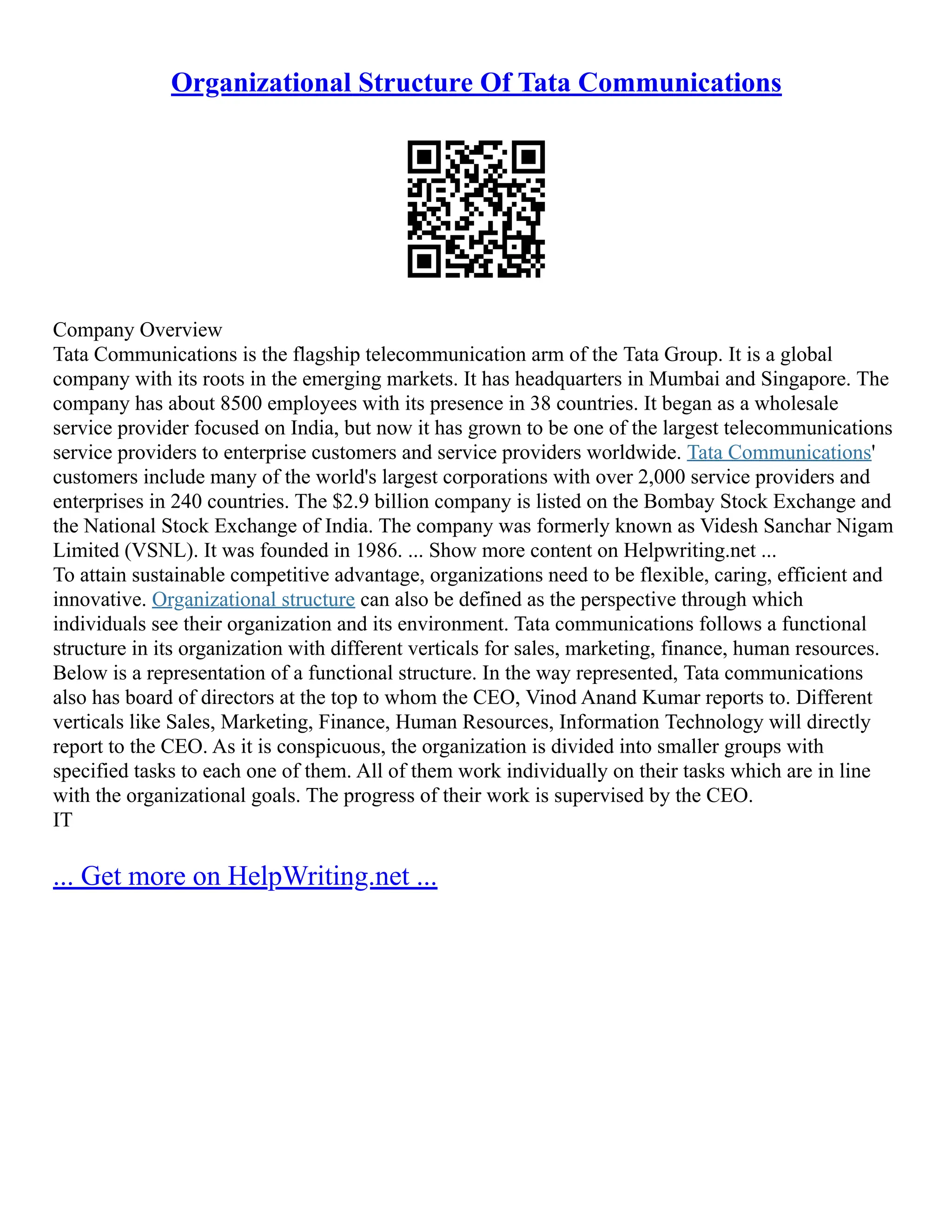 Organizational Structure Of Tata Communications
Company Overview
Tata Communications is the flagship telecommunication arm of the Tata Group. It is a global
company with its roots in the emerging markets. It has headquarters in Mumbai and Singapore. The
company has about 8500 employees with its presence in 38 countries. It began as a wholesale
service provider focused on India, but now it has grown to be one of the largest telecommunications
service providers to enterprise customers and service providers worldwide. Tata Communications'
customers include many of the world's largest corporations with over 2,000 service providers and
enterprises in 240 countries. The $2.9 billion company is listed on the Bombay Stock Exchange and
the National Stock Exchange of India. The company was formerly known as Videsh Sanchar Nigam
Limited (VSNL). It was founded in 1986. ... Show more content on Helpwriting.net ...
To attain sustainable competitive advantage, organizations need to be flexible, caring, efficient and
innovative. Organizational structure can also be defined as the perspective through which
individuals see their organization and its environment. Tata communications follows a functional
structure in its organization with different verticals for sales, marketing, finance, human resources.
Below is a representation of a functional structure. In the way represented, Tata communications
also has board of directors at the top to whom the CEO, Vinod Anand Kumar reports to. Different
verticals like Sales, Marketing, Finance, Human Resources, Information Technology will directly
report to the CEO. As it is conspicuous, the organization is divided into smaller groups with
specified tasks to each one of them. All of them work individually on their tasks which are in line
with the organizational goals. The progress of their work is supervised by the CEO.
IT
... Get more on HelpWriting.net ...
 
